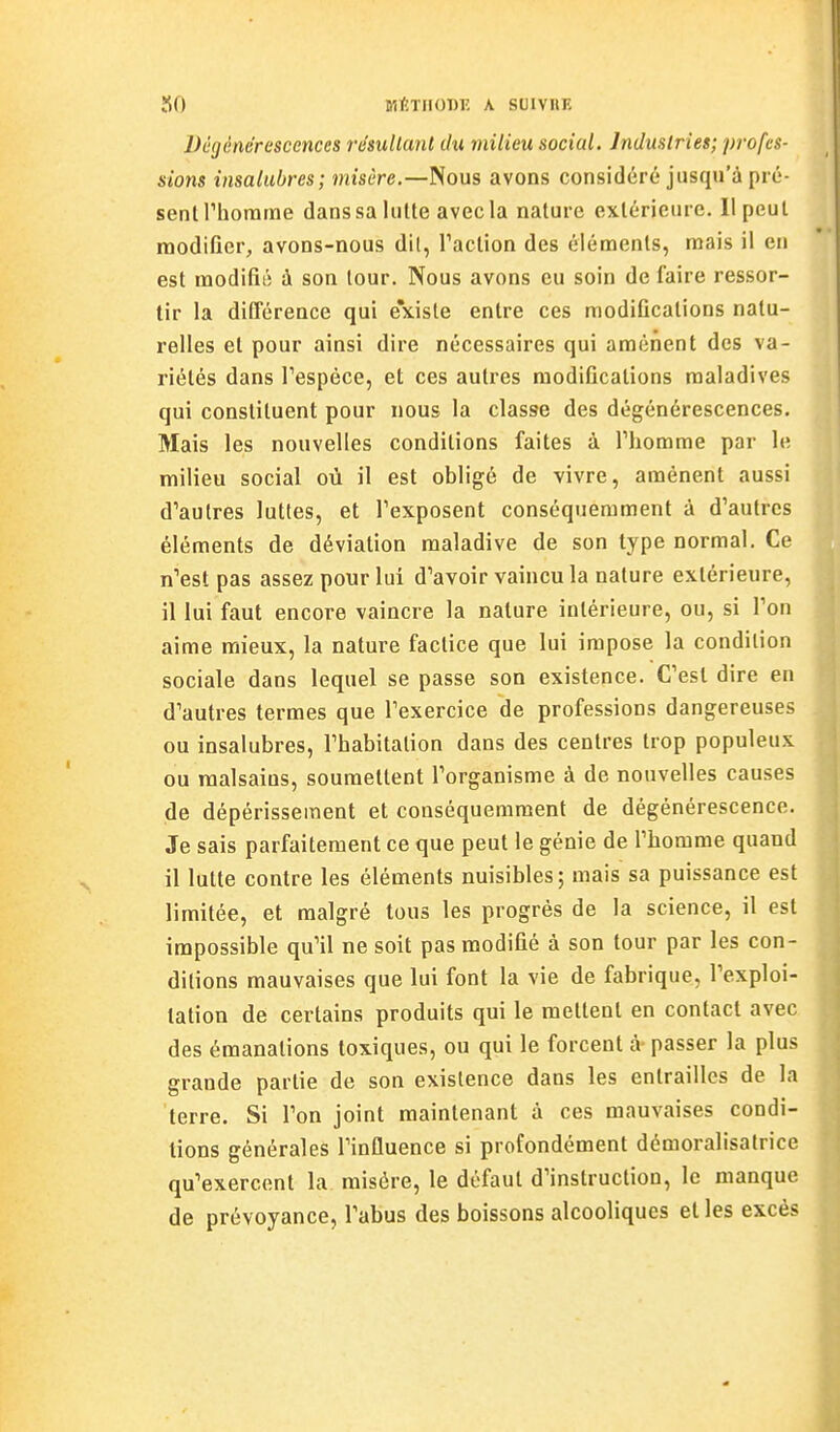 SO vitmonv. A soiviiE Dégénérescences résultant du milieu social. Industries; profes- sions insalubres; misère.—Nous avons considéré jusqu'à pré- sent riiorarne dans sa lutte avec la nature extérieure. Il peut modifier, avons-nous dit, Faction des éléments, mais il en est modifié à son tour. Nous avons eu soin de faire ressor- tir la différence qui e'xiste entre ces modifications natu- relles et pour ainsi dire nécessaires qui amènent des va- riétés dans Tespéce, et ces autres modifications maladives qui constituent pour nous la classe des dégénérescences. Mais les nouvelles conditions faites à Thomme par le milieu social où il est obligé de vivre, amènent aussi d'autres luttes, et l'exposent conséquerament à d'autres éléments de déviation maladive de son type normal. Ce n'est pas assez pour lui d'avoir vaincu la nature extérieure, il lui faut encore vaincre la nature intérieure, ou, si l'on aime mieux, la nature factice que lui impose la condition sociale dans lequel se passe son existence. C'est dire en d'autres termes que l'exercice de professions dangereuses ou insalubres, l'habitation dans des centres trop populeux ou malsains, soumettent l'organisme à de nouvelles causes de dépérissement et conséquemraent de dégénérescence. Je sais parfaitement ce que peut le génie de l'homme quand il lutte contre les éléments nuisibles; mais sa puissance est limitée, et malgré tous les progrès de la science, il est impossible qu'il ne soit pas modifié à son tour par les con- ditions mauvaises que lui font la vie de fabrique, l'exploi- tation de certains produits qui le mettent en contact avec des émanations toxiques, ou qui le forcent à- passer la plus grande partie de son existence dans les entrailles de la terre. Si l'on joint maintenant à ces mauvaises condi- tions générales l'influence si profondément démoralisatrice qu'exercent la misère, le défaut d'instruction, le manque de prévoyance, l'abus des boissons alcooliques et les excès