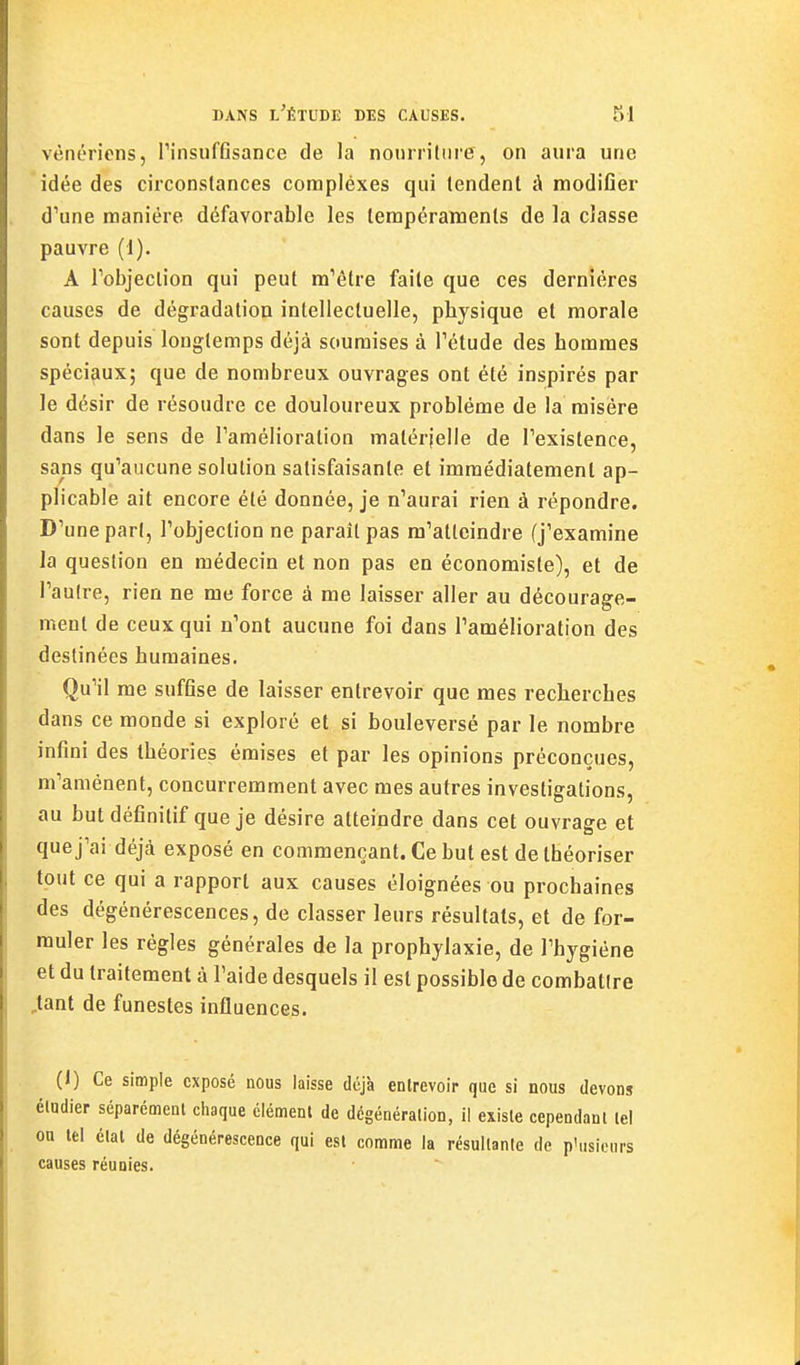 vénérions, PinsufAsance de la nourriliire, on aura une 'idée des circonstances corapléxes qui tendent à modifier d'une manière défavorable les tempéraments de la classe pauvre (1). A Tobjeclion qui peut m'être faite que ces dernières causes de dégradation intellectuelle, physique et morale sont depuis longtemps déjà soumises à Tétude des hommes spéciaux; que de nombreux ouvrages ont été inspirés par le désir de résoudre ce douloureux problème de la misère dans le sens de Tamélioration matérielle de Texistence, sans qu'aucune solution satisfaisante et immédiatement ap- plicable ait encore été donnée, je n'aurai rien à répondre. D'une part, l'objection ne paraît pas m'atteindre (j'examine la question en médecin et non pas en économiste), et de l'autre, rien ne me force à me laisser aller au décourage- ment de ceux qui n'ont aucune foi dans l'amélioration des destinées humaines. Qu'il me suffise de laisser entrevoir que mes recherches dans ce monde si exploré et si bouleversé par le nombre infini des théories émises et par les opinions préconçues, m'amènent, concurremment avec mes autres investigations, au butdéfinitif que je désire atteindre dans cet ouvrage et quej'ai déjà exposé en commençant. Ce but est de théoriser tout ce qui a rapport aux causes éloignées ou prochaines des dégénérescences, de classer leurs résultais, et de for- muler les règles générales de la prophylaxie, de l'hygiène et du traitement à l'aide desquels il est possible de combattre ,tant de funestes influences. (1) Ce simple exposé nous laisse déjà entrevoir que si nous devons éladier séparément chaque élément de dcgénéralion, il existe cependant tel ou tel état de dégénérescence qui est comme la résultante de p'usiours causes réunies.