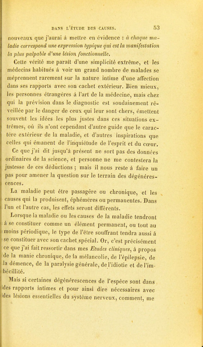 nouveaux que j'aurai à mellre en évidence : à chaque ma- ladie correspond une expression lypique qui est la manifestation la plus palpable d'une lésion fonctionnelle. Celle vérité me parail d'une simplicité extrême, et les médecins habitués à voir un grand nombre de malades se méprennent rarement sur la nature intime d'une affection dans ses rapports avec son cachet extérieur. Bien mieux, les personnes étrangères à l'art de la médecine, mais chez qui la prévision dans le diagnostic est soudainement ré- veillée par le danger de ceux qui leur sont chers, émettent souvent les idées les plus justes dans ces situations ex- trêmes, où ils n'ont cependant d'autre guide que le carac- tère extérieur de la maladie, et d'autres inspirations que celles qui émanent de l'inquiétude de l'esprit et du cœur. Ce que j'ai dit jusqu'à présent ne sort pas des données ordinaires de la science, et personne ne me contestera la justesse de ces déductions ; mais il nous reste à faire un pas pour amener la question sur le terrain des dégénéres- cences. La maladie peut être passagère ou chronique, et les causes qui la produisent, éphémères ou permanentes. Dans l'un et l'autre cas, les effets seront différents. Lorsque la maladie ou les causes de la maladie tendront là se constituer comme un élément permanent, ou tout au I moins périodique, le type de l'être souffrant tendra aussi à 5 se constituer avec son cachet.spécial. Or, c'est précisément : ce que j'ai fait ressortir dans mes Etudes cliniques, à propos ïde la manie chronique, de la mélancolie, de l'épiiepsie, de la démence, de la paralysie générale, de l'idiotie et del'im- bt'cillité. Mais si certaines dégénérescences de l'espèce sont dans des rapports intimes et pour ainsi dire nécessaires avec des lésions essentielles du système nerveux, comment, me