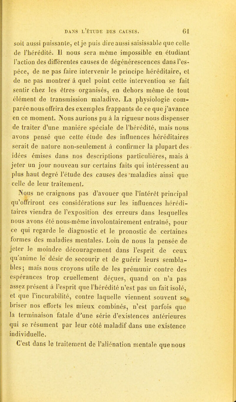 soit aussi piiissanle, et je puis dire aussi saisissable que celle de rhérédité. 11 nous sera môme impossible en étudiant Faction des différentes causes de dégénérescences dansTes- péce, de ne pas faire intervenir le principe héréditaire, et de ne pas montrer à quel point celte intervention se fait sentir chez les êtres organisés, en dehors môme de tout élément de transmission maladive. La physiologie com- parée nous offrira des exemples frappants de ce que j'avance en ce moment. INous aurions pu à la rigueur nous dispenser de traiter d'une manière spéciale de Thérédité, mais nous avons pensé que cette étude des influences héréditaires serait de nature non-seulement à confirmer la plupart des idées émises dans nos descriptions particulières, mais à jeter un jour nouveau sur certains faits qui intéressent au plus haut degré Tétude des causes des'maladies ainsi que celle de leur traitement. Nous ne craignons pas d'avouer que l'intérêt principal qu'offriront ces considérations sur les influences hérédi- taires viendra de l'exposition des erreurs dans lesquelles nous avons été nous-môme involontairement entraîné, pour ce qui regarde le diagnostic et le pronostic de certaines formes des maladies mentales. Loin de nous la pensée de jeter le moindre découragement dans l'esprit de ceux qu'anime le désir de secourir et de guérir leurs sembla- bles; mais nous croyons utile de les prémunir contre des espérances trop cruellement déçues, quand on n'a pas assez présent à l'esprit que l'hérédité n'est pas un fait isolé, et que l'incurabililé, contre laquelle viennent souvent se^ briser nos efforts les mieux combinés, n'est parfois que la terminaison fatale d'une série d'existences antérieures qui se résument par leur côté maladif dans une existence individuelle. C'est dans le traitement de l'aliénation mentale que nous