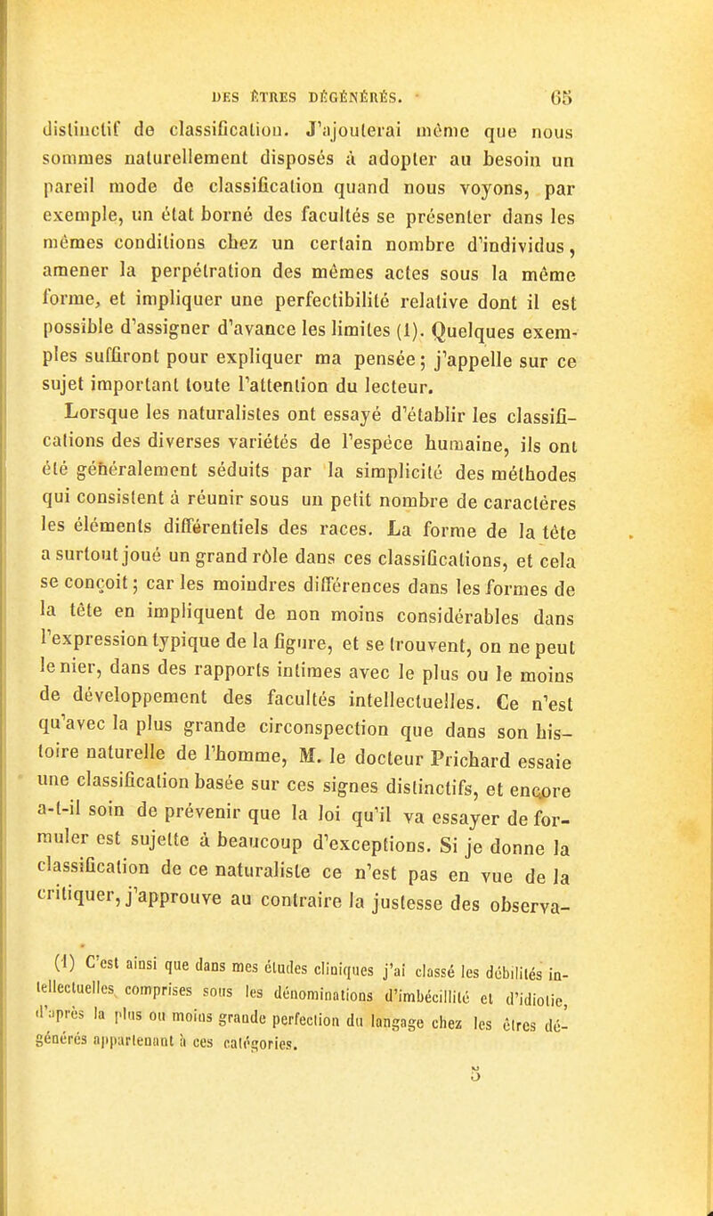 dislinclif do classification. J^ajoulerai uième que nous sommes ualurellenaent disposés à adopter au besoin un pareil mode de classification quand nous voyons, par exemple, un état borné des facultés se présenter dans les mêmes conditions cbez un certain nombre d'individus, amener la perpétration des mêmes actes sous la même forme, et impliquer une perfectibilité relative dont il est possible d'assigner d'avance les limites (1). Quelques exem- ples suffiront pour expliquer ma pensée; j'appelle sur ce sujet important toute l'attention du lecteur. Lorsque les naturalistes ont essayé d'établir les classifi- cations des diverses variétés de l'espèce humaine, ils ont été gébéralemcnt séduits par la simplicité des méthodes qui consistent à réunir sous un petit nombre de caractères les éléments différentiels des races, La forme de la tête a surtout joué un grand rôle dans ces classifications, et cela se conçoit ; car les moindres différences dans les formes de la tête en impliquent de non moins considérables dans l'expression typique de la figure, et se trouvent, on ne peut le nier, dans des rapports intimes avec le plus ou le moins de développement des facultés intellectuelles. Ce n'est qu'avec la plus grande circonspection que dans son his- toire naturelle de l'homme, M. le docteur Prichard essaie • une classification basée sur ces signes distinctifs, et enoore a-t-il soin de prévenir que la loi qu'il va essayer de for- muler est sujette à beaucoup d'exceptions. Si je donne la classification de ce naturaliste ce n'est pas en vue de la critiquer, j'approuve au contraire la justesse des observa- (1) C'est ainsi que dans mes éludes cliniques j'ai classé les débilités in- lellectuellcs, comprises sous les dénominations d'imbécillilé el d'idiolie, .l'après la [dus ou moins grande perfection du langage chez les êtres dé- générés appartenant îi ces catégories.