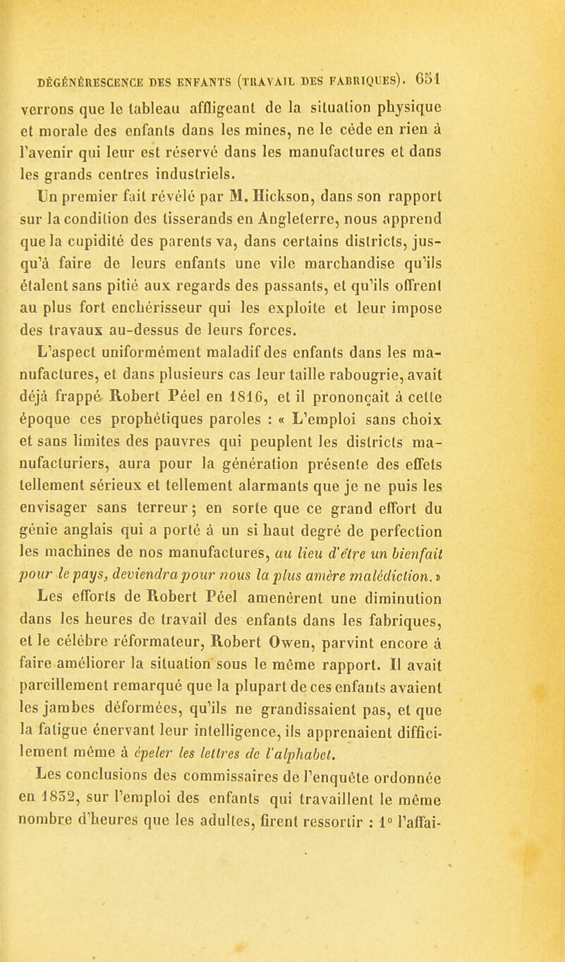 verrons que le tableau affligeant de la situation physique et morale des enfants dans les mines, ne le cède en rien à l'avenir qui leur est réservé dans les manufactures et dans les grands centres industriels. Un premier fait révélé par M. ïïickson, dans son rapport sur la condition des tisserands en Angleterre, nous apprend que la cupidité des parents va, dans certains districts, jus- qu''à faire de leurs enfants une vile marchandise qu'ils étalent sans pitié aux regards des passants, et qu'ils offrent au plus fort enchérisseur qui les exploite et leur impose des travaux au-dessus de leurs forces. L'aspect uniformément maladif des enfants dans les ma- nufactures, et dans plusieurs cas leur taille rabougrie, avait déjà frappé Robert Péel en 1816, et il prononçait à celle époque ces prophétiques paroles : « L'emploi sans choix et sans limites des pauvres qui peuplent les districts ma- nufacturiers, aura pour la génération présente des eflets tellement sérieux et tellement alarmants que je ne puis les envisager sans terreur ; en sorte que ce grand effort du génie anglais qui a porté à un si haut degré de perfection les machines de nos manufactures, au lieu d'être un hienfail pour le pays, deviendra pour nous la plus amère malédiction, i Les efforts de Robert Péel amenèrent une diminution dans les heures de travail des enfants dans les fabriques, et le célèbre réformateur, Robert Owen, parvint encore à faire améliorer la situation sous le même rapport. Il avait pareillement remarqué que la plupart de ces enfants avaient les jambes déformées, qu'ils ne grandissaient pas, et que la fatigue énervant leur intelligence, ils apprenaient diffici- lement même à épeler les lettres de l'alphabet. Les conclusions des commissaires de l'enquête ordonnée en 1852, sur l'emploi des enfants qui travaillent le môme nombre d'heures que les adultes, firent ressortir : 1° l'affai-