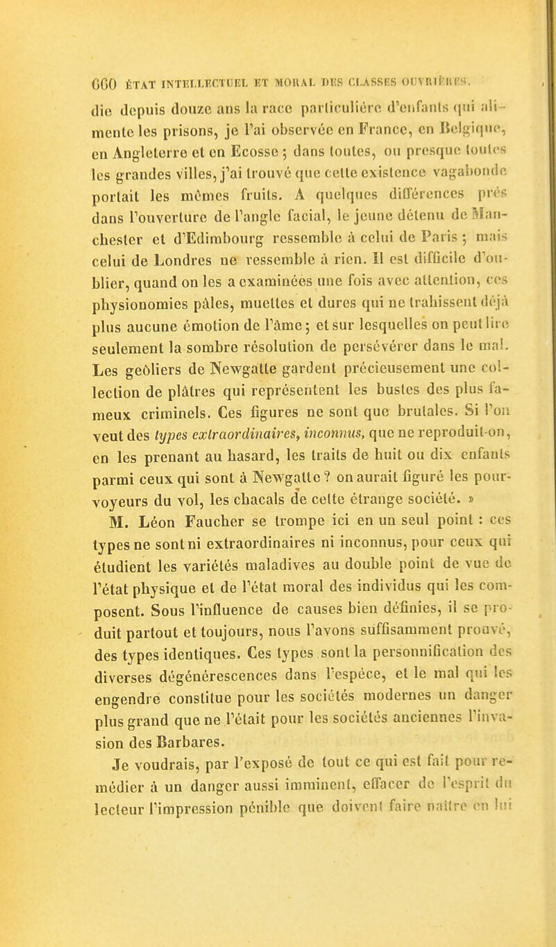 GGO ÉTAT INTlîT.LlîCTUEL ET MOUAL DES CIjVSSES OUVRirîIllîS, die depuis douze ans la race parliculière d'oifanls qui ali- mente les prisons, je Tai observée en France, en liclgiqne, en Angleterre et en Ecosse ; dans toutes, ou presque toutes les grandes villes, j'ai trouvé que cette existence vagabonde portait les mêmes fruits. A quelques ditTércnces prés dans Touverturc de Tangle facial, le jeune détenu deBIan- chesler et d'Edimbourg ressemble à celui de Paris ; mais celui de Londres ne ressemble à rien. 11 est difûcilc d'ou- blier, quand on les a examinées une fois avec attention, ces physionomies pâles, muettes et dures qui ne trahissent déjà plus aucune émotion de Tâme; et sur lesquelles on peut lire seulement la sombre résolution de persévérer dans le ma!. Les geôliers de Newgatle gardent précieusement une col- lection de plâtres qui représentent les bustes des plus fa- meux criminels. Ces figures ne sont que brutales. Si Von veut des types extraordinaires, inconnus, que ne reproduit-on, en les prenant au hasard, les traits de huit ou dix enfants parmi ceux qui sont à Newgatte? on aurait figuré les pour- voyeurs du vol, les chacals de celte étrange société, s M. Léon Faucher se trompe ici en un seul point : ces types ne sont ni extraordinaires ni inconnus, pour ceux qui étudient les variétés maladives au double point de vue de Tétat physique et de l'état moral des individus qui les com- posent. Sous l'influence de causes bien définies, il se pro- duit partout et toujours, nous l'avons suffisamment prouvé, des types identiques. Ces types sont la personniflcation des diverses dégénérescences dans l'espèce, et le mal qui les engendre constitue pour les sociétés modernes un danger plus grand que ne l'était pour les sociétés anciennes l'inva- sion des Barbares. Je voudrais, par l'exposé de tout ce qui est t^iit pour re- médier à un danger aussi imminent, effacer de l'ospril du lecteur l'impression pénible que doivent faire naître en lui