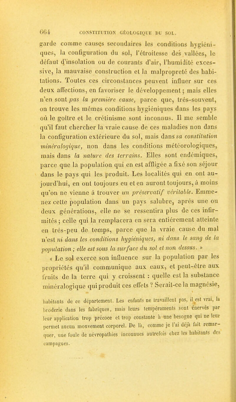 garde comme caiisQs secondaires les conditions hygiéni- ques, la configuration du sol, i'élroilesse des vallées, le défaut 4'jnsolalion ou de courants d'air, rhuraidilé exces- sive, la mauvaise construction et la malpropreté des habi- tations. Toutes ces circonstances peuvent influer sur ces deux affections, en favoriser le développement ; mais elles n''en sont pas la première cause, parce que, très-souvent, on trouve les mômes conditions hygiéniques dans les pays où le goitre et le crétinisme sont inconnus. Il me semble qu''il faut chercher la vraie cause de ces maladies non dans la configuration extérieure du sol, mais dans sa constitulion minéralogique, non dans les conditions météorologiques, mais dans la nature des terrains. Elles sont endémiques, parce que la population qui en est affligée a fixé son séjour dans le pays qui les produit. Les localités qui en ont au- jourd'hui, en ont toujours eu et en auront toujours, à moins qu'on ne vienne à trouver un préservatif vcrilable. Emme- nez celte population dans un pays salubre, après une ou deux générations, elle ne se ressentira plus de ces infir- mités; celle qui la remplacera en sera entièrement atteinte en très-peu de temps, parce que la vraie cause du mal n'est ni dans les condiiions hygiéniques, ni dans le sang de la population ; elle est sous la surface du sol et non dessus. » il Le sol exerce son influence sur la population par les propriétés qu'il communique aux eaux, et peut-être aux fruits de la terre qui y croissent : quelle est la substance minéralogique qui produit ces effets ? Serait-ce la magnésie, habilanls de ce déparlemenl. Les enfants ne Iravaillenl pas, il est vrai, la broderie dans les fabriques, mais leurs Icmpéramenls sont énervés par leur appliealiou trop précoce et trop constante a une besogne qui ne leur permet aucun mouvement corporel. De là, comme je l'ai déjà fait remar- quer, une foule de névropatbies inconnues autrefois chez les Iiabitanis des campagnes.