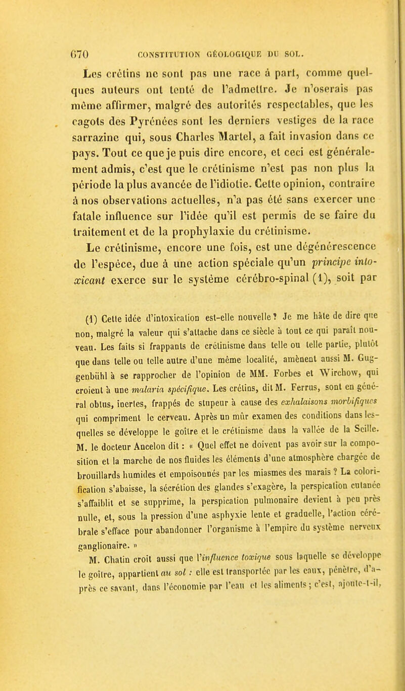 Les crétins ne sont pas une race à part, comme quel- ques auteurs ont tenté de Tadmctlre. Je n'oserais pas même affirmer, malgré des autorités respectables, que les cagots des Pyrénées sont les derniers vestiges de la race sarrazinc qui, sous Charles Martel, a fait invasion dans ce pays. Tout ce que je puis dire encore, et ceci est générale- ment admis, c''est que le crétinisrac n'est pas non plus la période la plus avancée de Fidiotie. Cette opinion, contraire à nos observations actuelles, n'a pas été sans exercer une fatale influence sur l'idée qu'il est permis de se faire du traitement ei de la prophylaxie du crélinisrae. Le crétinisme, encore une fois, est une dégénérescence de l'espèce, due à une action spéciale qu'un principe inlo- xicant exerce sur le système cérébro-spinal (1), soit par (1) Celte idée d'inloxicalion est-elle nouvelle? Je me hàle de dire que non, malgré la valeur qui s'attache dans ce siècle à tout ce qui paraît nou- veau. Les faits si frappants de crétinisme dans telle ou telle partie, plutôt que dans telle ou telle autre d'une même localité, amènent aussi M. Gug- genbuhl à se rapprocher de l'opinion de MM. Forbes et Wirchow, qui croient à une malaria spécifique. Les crétins, dit M. Ferrus, sont en géné- ral obtus, inertes, frappés de stupeur à cause des exhalaisons morlifiqucs qui compriment le cerveau. Après un mûr examen des conditions dans les- quelles se développe le goitre et le crétinisme dans la vallée de la Scillc. M. le docteur Ancelon dit : « Quel effet ne doivent pas avoir sur la compo- sition et la marche de nos fluides les éléments d'une atmosphère chargée de brouillards humides et empoisonnés par les miasmes des marais ? La colori- fication s'abaisse, la sécrétion des glandes s'exagère, la perspication cutanée s'affaiblit et se supprime, la perspication pulmonaire devient à peu près nulle, et, sous la pression d'une asphyxie lente et graduelle, l'action céré- brale s'efface pour abandonner l'organisme à l'empire du système nerveux ganglionaire.  M. Chatin croit aussi que Vinfluence toxique sous laquelle se développe le goîire, appartient au sol : elle est transportée par les eaux, pénèire, d'a- près ce savant, dans l'économie par l'eau et les aliments ; c'est, ajoulc-t-il,