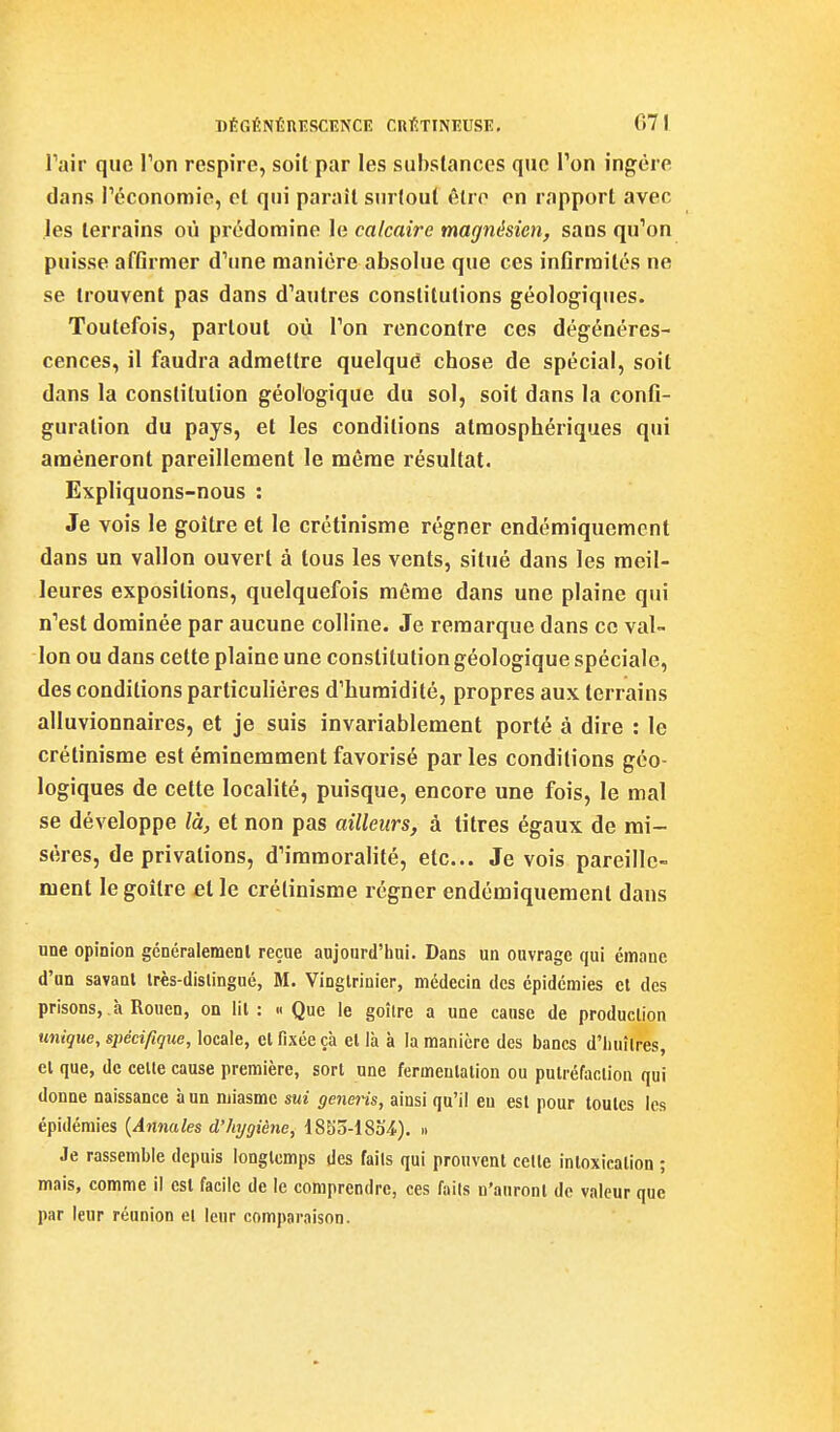 Pair que Ton respire, soîl par les substances que Ton ingère dans Péconomie, et qui paraît surtout être en rapport avec les terrains oii prédomine le calcaire magnésien, sans qu''on puisse affirmer d'une manière absolue que ces infirmités ne se trouvent pas dans d'autres constitutions géologiques. Toutefois, partout où Ton rencontre ces dégénéres- cences, il faudra admettre quelque chose de spécial, soit dans la constitution géologique du sol, soit dans la confi- guration du pays, et les conditions atmosphériques qui amèneront pareillement le même résultat. Expliquons-nous : Je vois le goitre et le crétinisme régner endémiquemcnt dans un vallon ouvert à tous les vents, situé dans les meil- leures expositions, quelquefois même dans une plaine qui n'est dominée par aucune colline. Je remarque dans ce val- lon ou dans cette plaine une constitution géologique spéciale, des conditions particulières d'humidité, propres aux terrains alluvionnaires, et je suis invariablement porté à dire : le crétinisme est éminemment favorisé parles conditions géo- logiques de cette localité, puisque, encore une fois, le mal se développe là, et non pas ailleurs, à litres égaux de mi- sères, de privations, d'immoralité, etc.. Je vois pareille- ment le goitre et le crétinisme régner endémiquemcnt dans une opinion gcnéralemenl reçue aujourd'hni. Dans un ouvrage qui émane d'an savant irès-dislingué, M. Vinglrinier, médecin des épidémies et des prisons, à Rouen, on lit: « Que le goîlre a une caose de production unique, spécifique, locale, et fixée çà et là à la manière des bancs d'huîtres, et que, de celte cause première, sort une fermentation ou putréfaction qui donne naissance à un miasme sui generis, ainsi qu'il eu est pour toutes les épidémies {Annales d'hygiène, 18S5-18o4.). » Je rassemble depuis longtemps des faits qui prouvent celte intoxication ; mais, comme il est facile de le comprendre, ces faits n'auront de valeur que par leur réunion et leur comparaison.