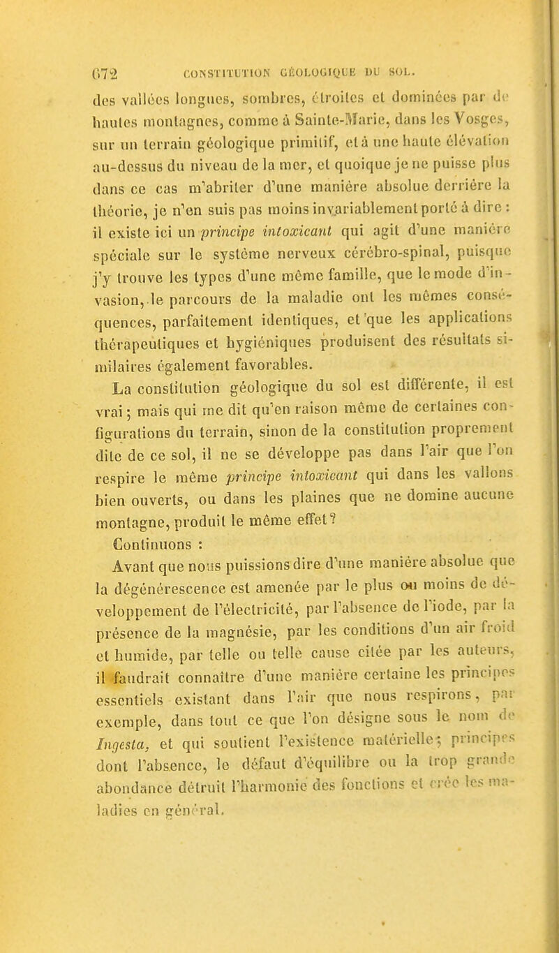 des vallées longues, sombres, étroilcs et dominées par de hautes monlagncs, comme à Sainle-Marie, dans les Vosges, sur un terrain géologique primitif, et à une haute élévation au-dessus du niveau de la mer, et quoique je ne puisse pUis dans ce cas m'abriler d'une manière absolue derrière la théorie, je n'en suis pas moins iny.ariablement porté à dire : il existe ici un principe inloxicant qui agit d'une manière spéciale sur le système nerveux cérébro-spinal, puisque j'y trouve les types d'une même famille, que le mode d'in- vasion,.le parcours de la maladie ont les mêmes consé- quences, parfaitement identiques, et'que les applications thérapeutiques et hygiéniques produisent des résultats si- milaires également favorables. La constitution géologique du sol est différente, il est vrai ; mais qui me dit qu'en raison même de certaines con- figurations du terrain, sinon de la constitution proprement dite de ce sol, il ne se développe pas dans l'air que l'on respire le même principe inloxicant qui dans les vallons bien ouverts, ou dans les plaines que ne domine aucune montagne, produit le même effet? Continuons : Avant que nous puissions dire d'une manière absolue que la dégénérescence est amenée par le plus 04i moins de dé- veloppement de l'électricité, par l'absence de l'iode, par la présence de la magnésie, par les conditions d'un air froid et humide, par telle ou telle cause citée par les auteurs, il'faudrait connaître d'une manière certaine les principes essentiels existant dans l'air que nous respirons, pni exemple, dans tout ce que l'on désigne sous le nom de Ingesla, et qui soutient l'existence raalèrielle; princip'.'s dont l'absence, le défaut d'équilibre ou la trop grand.^ abondance détruit l'harmonie des fondions et crée les ma- ladies en gént'ral.