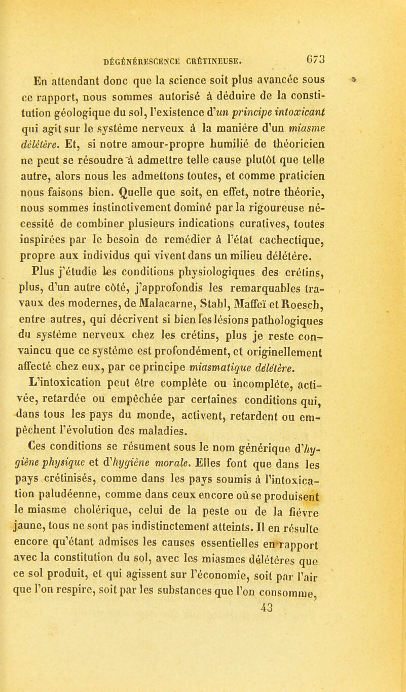 En attendant donc que la science soit plus avancée sous ce rapport, nous sommes autorisé à déduire de la consti- tution géologique du sol, l'existence âiun principe intoxicant qui agit sur le système nerveux à la manière d'un miasme délétère. Et, si notre amour-propre humilié de théoricien ne peut se résoudre à admettre telle cause plutôt que telle autre, alors nous les admettons toutes, et comme praticien nous faisons bien. Quelle que soit, en effet, notre théorie, nous sommes instinctivement dominé par la rigoureuse né- cessité de combiner plusieurs indications curatives, toutes inspirées par le besoin de remédier à l'état cachectique, propre aux individus qui vivent dans un milieu délétère. Plus j'étudie ks conditions physiologiques des crétins, plus, d'un autre côté, j'approfondis les remarquables tra- vaux des modernes, de Malacarne, Stahl, Maffeï etRoescb, entre autres, qui décrivent si bien les lésions pathologiques du système nerveux chez les crétins, plus je reste con- vaincu que ce système est profondément, et originellement affecté chez eux, par ce principe miasmatique délétère. L'intoxication peut être complète ou incomplète, acti- vée, retardée ou empêchée par certaines conditions qui, dans tous les pays du monde, activent, retardent ou em- pêchent l'évolution des maladies. Ces conditions se résument sous le nom générique d'%- giène physique et Alnjyiène morale. Elles font que dans les pays crétinisés, comme dans les pays soumis à l'intoxica- tion paludéenne, comme dans ceux encore où se produisent le miasme cholérique, celui de la peste ou de la fièvre jaune, tous ne sont pas indistinctement atteints. Il en résulte encore qu'étant admises les causes essentielles en^rapport avec la constitution du sol, avec les miasmes délétères que ce sol produit, et qui agissent sur l'économie, soit pai- l'air que l'on respire, soit par les substances que l'on consomme 43