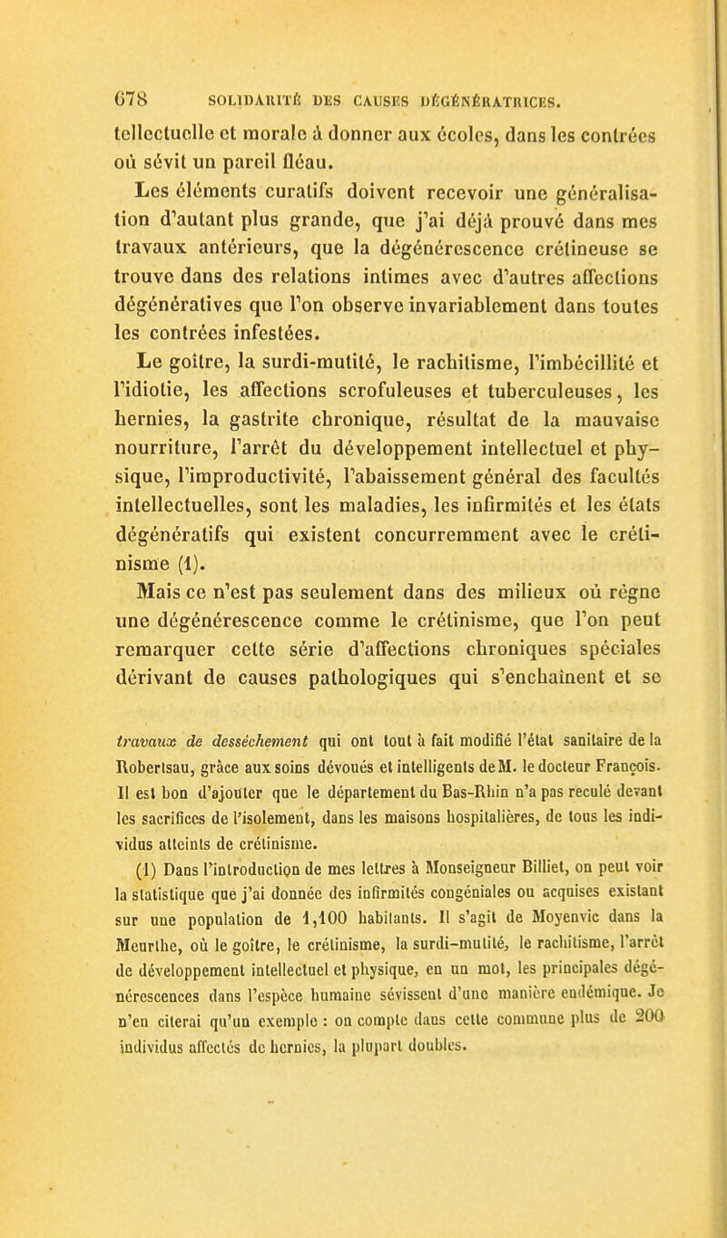 tellccluclle et morale à donner aux écoles, dans les contrées où sévit un pareil fléau. Les éléments curalifs doivent recevoir une généralisa- tion d'autant plus grande, que j'ai déjà prouvé dans mes travaux antérieurs, que la dégénérescence crélineuse se trouve dans des relations intimes avec d'autres affections dégénératives que Ton observe invariablement dans toutes les contrées infestées. Le goitre, la surdi-mutité, le rachitisme, rimbécillité et ridiotie, les affections scrofuleuses et tuberculeuses, les hernies, la gastrite chronique, résultat de la mauvaise nourriture, Tarrêt du développement intellectuel et phy- sique, l'improductivité, l'abaissement général des facultés intellectuelles, sont les maladies, les infirmités et les états dégénératifs qui existent concurremment avec le créti- nisme (1). Mais ce n'est pas seulement dans des milieux où régne une dégénérescence comme le crétinisrae, que l'on peut remarquer celte série d'affections chroniques spéciales dérivant de causes pathologiques qui s'enchaînent et se travaux de dessèchement qui ont tout à fait modifié l'étal sanitaire de la Roberlsau, grâce aux soins dévoués et inteliigenis deM. le docteur François. Il est bon d'ajouter que le déparlement du Bas-Rliin n'a pas reculé devant les sacrifices de l'isolement, dans les maisons hospitalières, de tous les indi- vidus atteints de crélinisme. (1) Dans rinlroduction de mes lellxes à Monseigneur Billiet, on peut voir la statistique que j'ai donnée des infirmités congéniales ou acquises existant sur une population de 1,100 habilanls. Il s'agit de Moyenvic dans la Meurlhe, où le goîlre, le crétiaisme, la surdi-mulilé, le rachitisme, l'arrcl de développement intellectuel et physique, en un mol, les principales dégé- nérescences dans l'espèce humaine sévissent d'une manière endémique. Je n'en citerai qu'un exemple : on compte dans celte commune plus de 200 individus affectés de hernies, la plupart doubles.