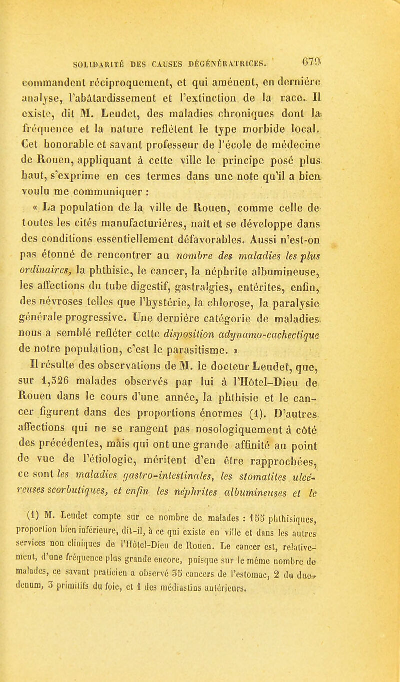 ■s SOLIDAUITÉ DES CAUSES DÉGÉNÉRATIUCES. ' 67(> fornmaudent réciproquement, et qui amènent, en dernière analyse, rabàlardisseracut et Tex-tinction de la race. Il existe, dit M. Leudet, des maladies chroniques dont la-, fréquence et la nature reflètent le type morbide local. Cet honorable et savant professeur de l'école de médecine de Rouen, appliquant à cette ville le principe posé plus haut, s'exprime en ces termes dans une note qu'il a bien voulu me communiquer : « La population de la ville de Rouen, comme celle de toutes les cités manufacturières, naît et se développe dans des conditions essentiellement défavorables. Aussi n'est-on pas étonné de rencontrer au nombre des maladies les plus ordinaires, la phthisie, le cancer, la néphrite alburaineuse, les aflections du tube digestif, gastralgies, entérites, enGn, des névroses telles que Thystèrie, la chlorose, la paralysie générale progressive. Une dernière catégorie de maladies, nous a semblé refléter cette disposition adynamo-cachectique de notre population, c'est le parasitisme. » Il résulte des observations de M. le docteur Leudet, que, sur 1,326 malades observés par lui à l'Hôtel-Dieu de Rouen dans le cours d'une année, la phthisie et le can- cer figurent dans des proportions énormes (1). D'autres aflections qui ne se rangent pas nosologiquement à côté des précédentes, mais qui ont une grande affinité au point de vue de l'étiologie, méritent d'en être rapprochées, ce sont les maladies gaslro-intestinales, les stomatites ulcé' rcuses scorbutiques, et enfin les néphrites albumineuses cl le (1) M. Leudet compte sur ce nombre de malades : 133 plilhisiques, proporlion bien inférieure, dil-il, à ce qui existe en ville et dans les autres services non cliniques de l'IIÔlel-Dieu de Rouen. Le cancer est, relative- ment, (l'une fréquence plus grande encore, puisque sur le même nombre de malades, ce savant pralicieu a observé 33 cancers de l'estomac, 2 du duo» denum, 3 primitifs du foie, et 1 des raédiastins aulcricurs.