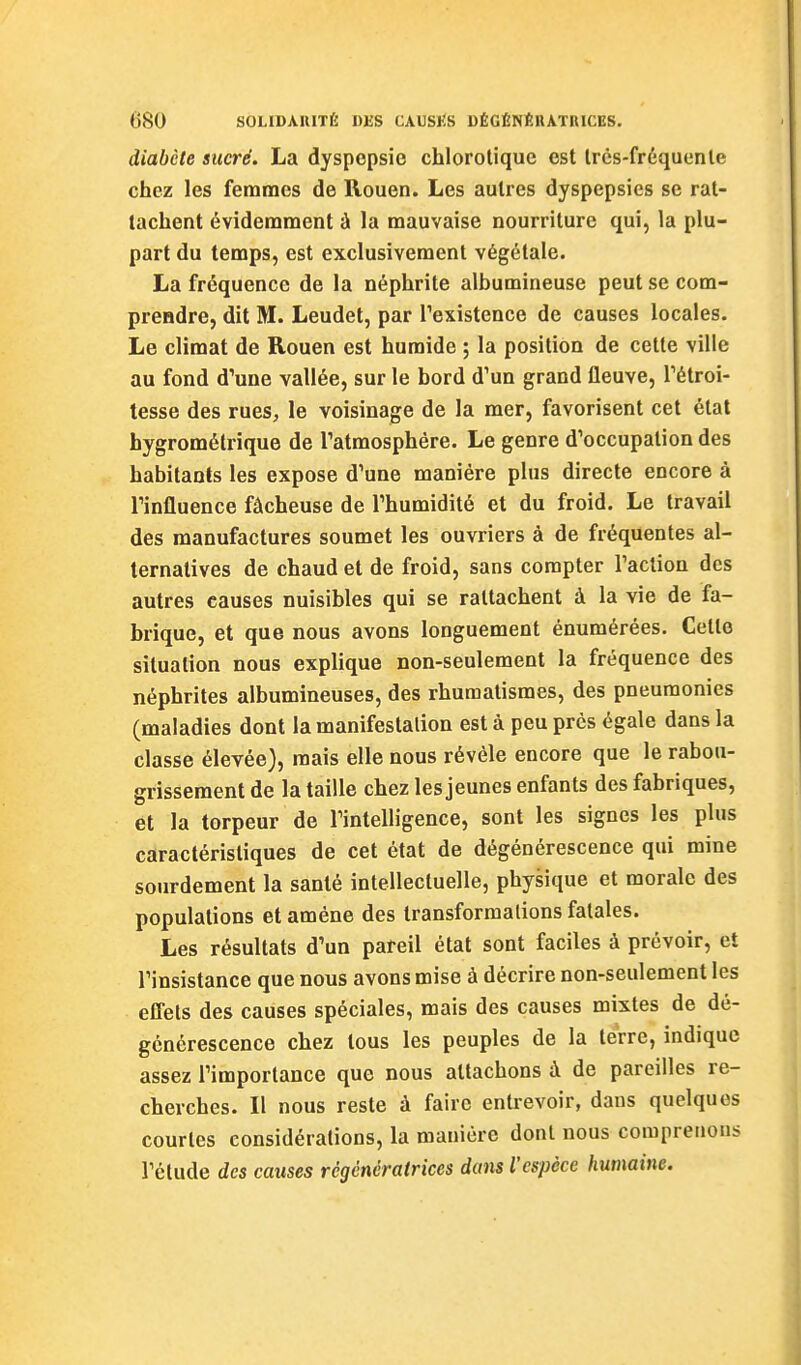 diabète sucré. La dyspepsie chlorotiquc est Ircs-fréquenle chez les femmes de Rouen. Les autres dyspepsies se rat- tachent évidemment à la mauvaise nourriture qui, la plu- part du temps, est exclusivement végétale. La fréquence de la néphrite albumineuse peut se com- prendre, dit M. Leudet, par Texistence de causes locales. Le climat de Rouen est humide ; la position de cette ville au fond d'une vallée, sur le bord d'un grand fleuve, Tétroi- lesse des rues, le voisinage de la mer, favorisent cet étal hygrométrique de Tatmosphére. Le genre d'occupation des habitants les expose d'une manière plus directe encore à l'influence fâcheuse de l'humidité et du froid. Le travail des manufactures soumet les ouvriers à de fréquentes al- ternatives de chaud et de froid, sans compter l'action des autres causes nuisibles qui se rattachent à la vie de fa- brique, et que nous avons longuement énumérées. Cette situation nous explique non-seulement la fréquence des néphrites albumineuses, des rhumatismes, des pneumonies (maladies dont la manifestation est à peu près égale dans la classe élevée), mais elle nous révèle encore que le rabou- grissement de la taille chez les jeunes enfants des fabriques, et la torpeur de l'intelligence, sont les signes les plus caractéristiques de cet état de dégénérescence qui mine sourdement la santé intellectuelle, physique et morale des populations et amène des transformations fatales. Les résultats d'un pareil état sont faciles à prévoir, et l'insistance que nous avons mise à décrire non-seulement les effets des causes spéciales, mais des causes mixtes de dé- générescence chez tous les peuples de la terre, indique assez l'importance que nous attachons à de pareilles re- cherches. Il nous reste à faire entrevoir, dans quelques courtes considérations, la manière dont nous comprenons l'élude des causes régénératrices dans l'espèce humaine.