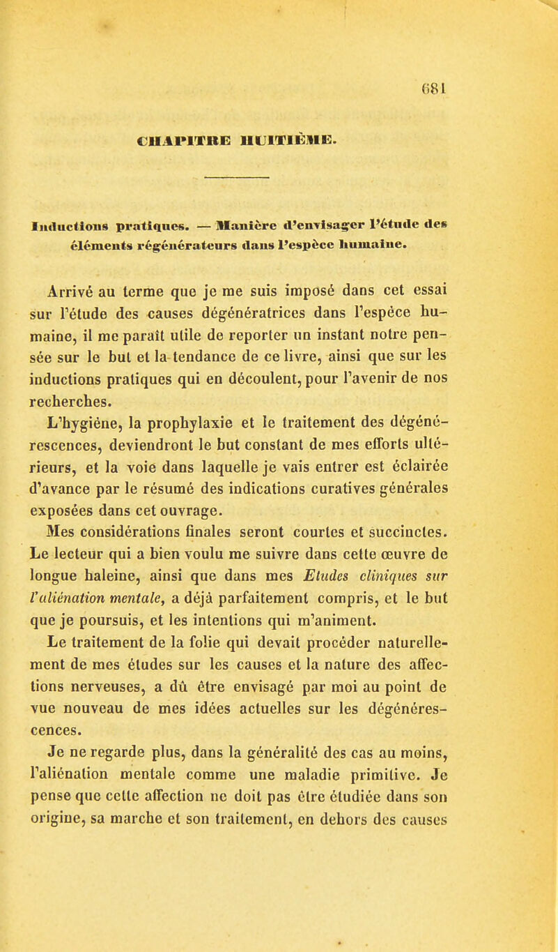 CUAPITRE HUITIÈME. liuluctious pratiques. — Maiiièpc d'cn-visagrcp l'étude des clcmeuts régénérateurs daus l'espèce liuuiaiue. Arrivé au terme que je nae suis imposé dans cet essai sur Pétude des causes dégénératrices dans Tespèce hu- maine, il me paraît utile de reporter un instant notre pen- sée sur le but et la tendance de ce livre, ainsi que sur les inductions pratiques qui en découlent, pour Tavenir de nos recherches. L'hygiène, la prophylaxie et le traitement des dégéné- rescences, deviendront le but constant de mes efforts ulté- rieurs, et la voie dans laquelle je vais entrer est éclairée d'avance par le résumé des indications curatives générales exposées dans cet ouvrage. Mes considérations finales seront courtes et succinctes. Le lecteur qui a bien voulu me suivre dans cette œuvre de longue haleine, ainsi que dans mes Etudes cliniques sur l'aliénation mentale, a déjà parfaitement compris, et le but que je poursuis, et les intentions qui m'animent. Le traitement de la folie qui devait procéder naturelle- ment de mes éludes sur les causes et la nature des affec- tions nerveuses, a dû être envisagé par moi au point de vue nouveau de mes idées actuelles sur les dégénéres- cences. Je ne regarde plus, dans la généralité des cas au moins, l'aliénation mentale comme une maladie primitive. Je pense que celle affection ne doit pas être étudiée dans son origine, sa marche et son traitement, en dehors des causes