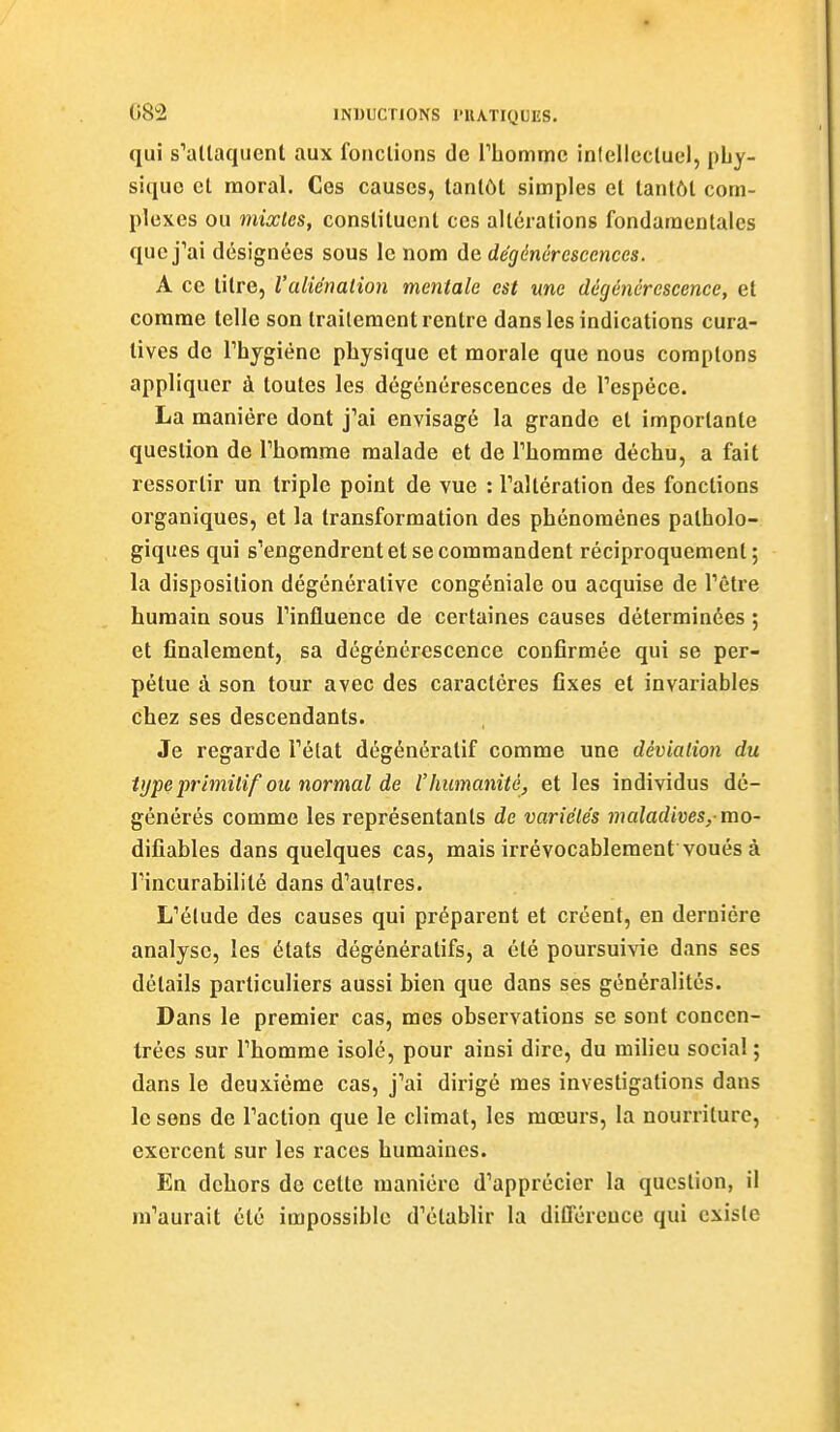 qui s^allaquent aux fonctions de riiommc inlellcctuel, phy- sique et moral. Ces causes, tantôt simples et tantôt com- plexes ou mixtes, constituent ces altérations fondamentales quej''ai désignées sous le nom de dégénérescences. A ce titre, l'aliénation mentale est une dégénérescence, et comme telle son traitement rentre dans les indications cura- lives de Thygiènc physique et morale que nous comptons appliquer à toutes les dégénérescences de Tespéce. La manière dont j'ai envisagé la grande et importante question de Thomme malade et de Tliorame déchu, a fait ressortir un triple point de vue : Taltération des fonctions organiques, et la transformation des phénomènes patholo- giques qui s'engendrent et se commandent réciproquement; la disposition dégénérative congéniale ou acquise de l'être humain sous l'influence de certaines causes déterminées ; et finalement, sa dégénérescence confirmée qui se per- pétue à son tour avec des caractères fixes et invariables chez ses descendants. Je regarde l'état dégénératif comme une déviation du tupe primitif ou normal de l'humanité, et les individus dé- générés comme les représentants de variétés maladives,-mo- difiables dans quelques cas, mais irrévocablement voués à rincurabilité dans d'autres. L'élude des causes qui préparent et créent, en dernière analyse, les états dégénératifs, a été poursuivie dans ses détails particuliers aussi bien que dans ses généralités. Dans le premier cas, mes observations se sont concen- trées sur l'homme isolé, pour ainsi dire, du milieu social ; dans le deuxième cas, j'ai dirigé mes investigations dans le sens de l'action que le climat, les mœurs, la nourriture, exercent sur les races humaines. En dehors de cette manière d'apprécier la question, il m'aurait été impossible d'établir la différence qui existe