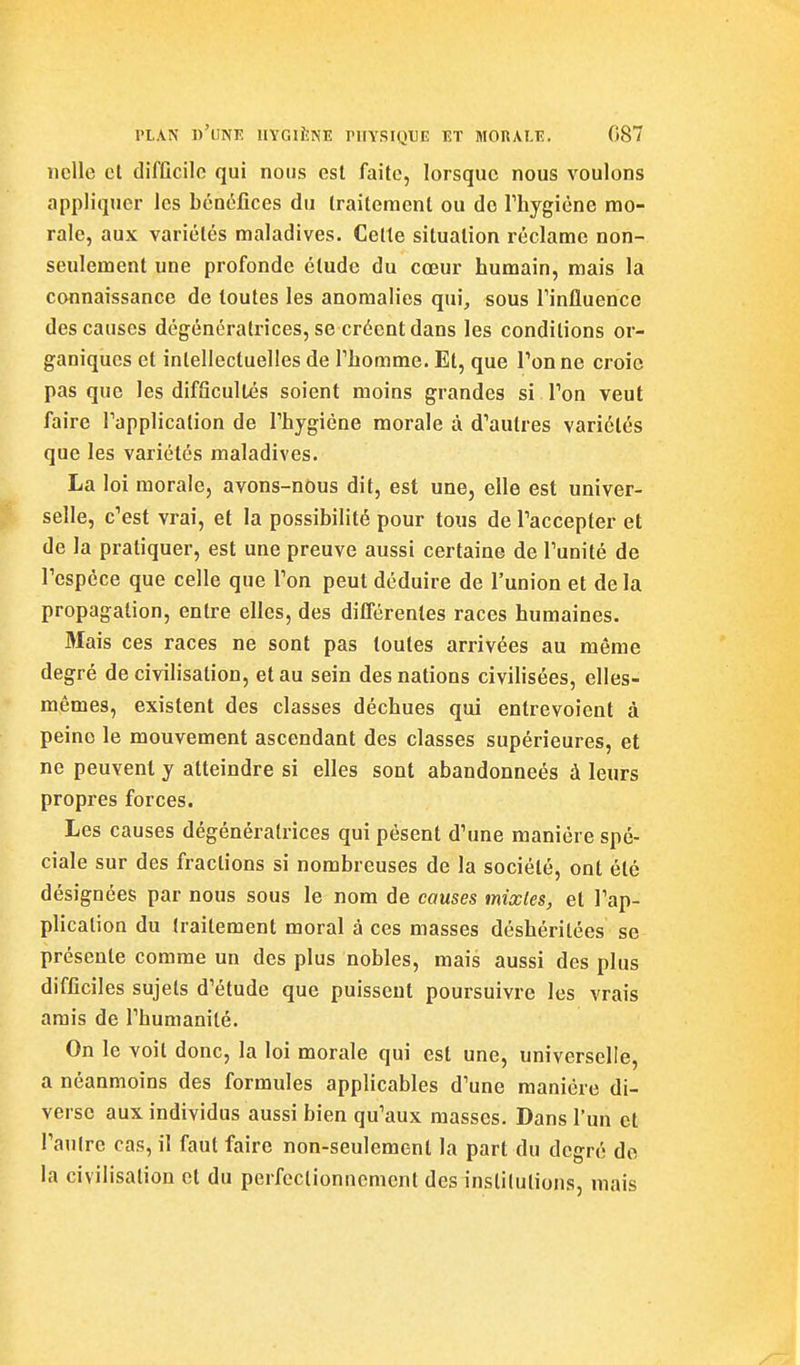 nclle cl difficile qui nous est faite, lorsque nous voulons appliquer les bénéfices du traitement ou do Thygiène mo- rale, aux variétés maladives. Celte situation réclame non- seulement une profonde étude du cœur humain, mais la connaissance de toutes les anomalies qui^ sous rinlluencc des causes dégénératrices, se créent dans les conditions or- ganiques et intellectuelles de Thomme. Et, que Ton ne croie pas que les difficultés soient moins grandes si l'on veut faire Tapplication de l'hygiène morale à d'autres variétés que les variétés maladives. La loi morale, avons-nous dit, est une, elle est univer- selle, c'est vrai, et la possibilité pour tous de l'accepter et de la pratiquer, est une preuve aussi certaine de l'unité de l'espèce que celle que l'on peut déduire de l'union et delà propagation, entre elles, des différentes races humaines. Mais ces races ne sont pas toutes arrivées au même degré de civilisation, et au sein des nations civilisées, elles- mêmes, existent des classes déchues qui entrevoient à peine le mouvement ascendant des classes supérieures, et ne peuvent y atteindre si elles sont abandonneés à leurs propres forces. Les causes dégénératrices qui pèsent d'une manière spé- ciale sur des fractions si nombreuses de la société, ont été désignées par nous sous le nom de causes mixtes, et l'ap- plication du traitement moral à ces masses déshéritées se présente comme un des plus nobles, mais aussi des plus difficiles sujets d'étude que puissent poursuivre les vrais amis de l'humanité. On le voit donc, la loi morale qui est une, universelle, a néanmoins des formules applicables d'une manière di- verse aux individus aussi bien qu'aux masses. Dans l'un et l'anlre cas, il faut faire non-seulement la part du degré de la civilisation et du perfectionnement des institutions, mais