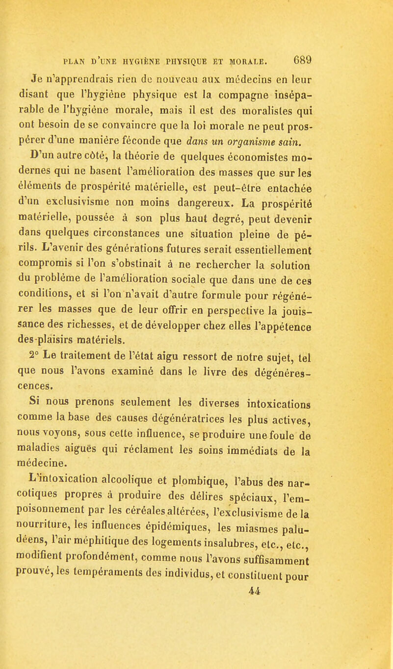 Je n'apprendrais rien de nouveau aux médecins en leur disant que Thygiéne physique est la conapagne insépa- rable de l'hygiène morale, mais il est des moralistes qui ont besoin de se convaincre que la loi morale ne peut pros- pérer d'une manière féconde que dans un organisme sain. D'un autre côté, la théorie de quelques économistes mo- dernes qui ne basent Tamélioralion des masses que sur les éléments de prospérité matérielle, est peut-être entachée d'un exclusivisme non moins dangereux. La prospérité matérielle, poussée à son plus haut degré, peut devenir dans quelques circonstances une situation pleine de pé- rils. L'avenir des générations futures serait essentiellement compromis si l'on s'obstinait à ne rechercher la solution du problème de l'amélioration sociale que dans une de ces conditions, et si l'on n'avait d'autre formule pour régéné- rer les masses que de leur offrir en perspective la jouis- sance des richesses, et de développer chez elles l'appétence des plaisirs matériels. 2 Le traitement de l'état aigu ressort de notre sujet, tel que nous l'avons examiné dans le livre des dégénéres- cences. Si nous prenons seulement les diverses intoxications comme la base des causes dégénératrices les plus actives, nous voyons, sous cette influence, se produire une foule de maladies aiguës qui réclament les soins immédiats de la médecine. L'inloxicalion alcoolique et plombique, l'abus des nar- cotiques propres à produire des délires spéciaux, l'em- poisonnement par les céréales altérées, l'exclusivisme delà nourriture, les influences épidémiques, les miasmes palu- déens, l'air méphitique des logements insalubres, etc., etc., modifient profondément, comme nous l'avons suffisamment prouvé, les tempéraments des individus, et constituent pour U