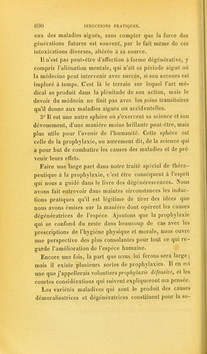eux des maladies aiguës, sans compter que la force des générations futures est souvent, par le fait même de ces intoxications diverses, altérée à sa source. Il n'est pas peut-être d'affection à forme dégénérative, y compris Taliénation mentale, qui n'ait sa période aiguë où la médecine peut intervenir avec succès, si son secours est imploré à temps. C'est là le terrain sur lequel l'art mé- dical se produit dans la plénitude de son action, mais le devoir du médecin ne finit pas avec les ^oins transitoires qu'il donne aux maladies aiguës ou accidentelles. 3° Il est une autre sphère où s'exercent sa science et son dévouement, d'une manière moins brillante peut-être, mais plus utile pour l'avenir de l'humanité. Cette sphère est celle de la prophylaxie, ou autrement dit, de la science qui a pour but de combattre les causes des maladies et de pré- venir leurs effets. Faire une large part dans notre traité spécial de théra- peutique à la prophylaxie, c'est être conséquent à l'esprit qui nous a guidé dans le livre des dégénérescences. Nous avons fait entrevoir dans maintes circonstances les induc- tions pratiques qu'il est légitime de tirer des idées que nous avons émises sur la manière dont opèrent les causes dégénératrices de l'espèce. Ajoutons que la prophylaxie qui se confond du reste dans beaucoup de cas avec les prescriptions de l'hygiène physique et morale, nous ouvre une perspective des plus consolantes pour tout ce qui re- garde l'amélioration de l'espèce humaine. Encore une fois, la part que nous lui ferons sera large; mais il existe plusieurs sortes de prophylaxies. 11 en est une que j'appellerais volontiers prop%/aa;/e défensive, et les courtes considérations qui suivent expliqueront ma pensée. Les variétés maladives qui sont le produit des causes démoralisatrices et dégénéralrices constituent pour la so-