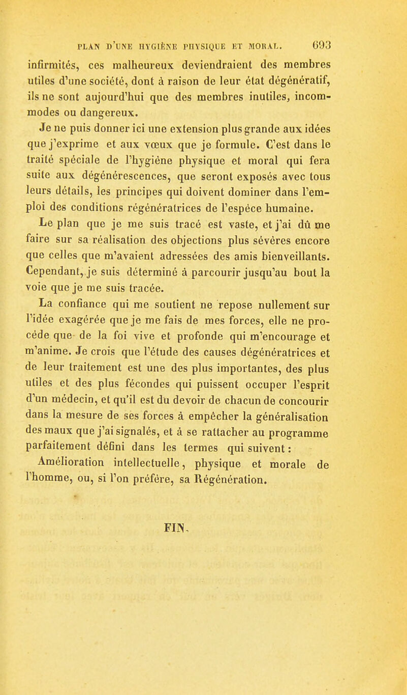 infirmités, ces malheureux deviendraient des membres utiles d'une société, dont à raison de leur état dégénératif, ils ne sont aujourd'hui que des membres inutiles, incom- modes ou dangereux. Je ne puis donner ici une extension plus grande aux idées que j'exprime et aux voeux que je formule. C'est dans le traité spéciale de l'hygiéne physique et moral qui fera suite aux dégénérescences, que seront exposés avec tous leurs détails, les principes qui doivent dominer dans l'em- ploi des conditions régénératrices de l'espèce humaine. Le plan que je me suis tracé est vaste, et j'ai dû me faire sur sa réalisation des objections plus sévères encore que celles que m'avaient adressées des amis bienveillants. Cependant, je suis déterminé à parcourir jusqu'au bout la voie que je me suis tracée. La confiance qui me soutient ne repose nullement sur l'idée exagérée que je me fais de mes forces, elle ne pro- cède que de la foi vive et profonde qui m'encourage et m'anime. Je crois que l'étude des causes dégénératrices et de leur traitement est une des plus importantes, des plus utiles et des plus fécondes qui puissent occuper l'esprit d'un médecin, et qu'il est du devoir de chacun de concourir dans la mesure de ses forces à empêcher la généralisation des maux que j'ai signalés, et à se rattacher au programme parfaitement défini dans les termes qui suivent : Amélioration intellectuelle, physique et morale de l'homme, ou, si l'on préfère, sa Régénération.