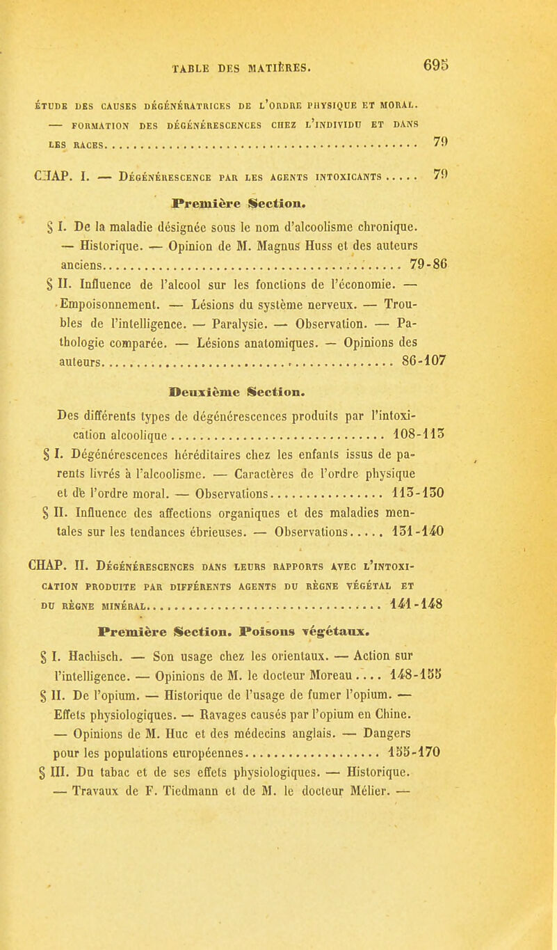 ÉTUDE DES CAUSES DBGÉNKUATRICES DE l'ordUE IMIYSIOUE ET MORAL. — FORMATION DES DÉGÉNÉRESCENCES CHEZ l'iNDIVIDU ET DANS LES RACES 79 C3IAP. I. — Dégénérescence par les agents intoxicants 79 Première Section. S I. De la maladie désignée sous le nom d'alcoolisme chronique. — Historique. — Opinion de M. Magnus Huss et des auteurs anciens 79-86 S II. Influence de l'alcool sur les fonctions de l'économie. — • Empoisonnement. — Lésions du système nerveux. — Trou- bles de l'intelligence. — Paralysie. — Observation. — Pa- thologie comparée. — Lésions anatomiques. — Opinions des auteurs 86-107 Deuxième Section. Des différents types de dégénérescences produits par l'intoxi- cation alcoolique 108-H3 S I. Dégénérescences héréditaires chez les enfants issus de pa- rents livrés à l'alcoolisme. — Caractères de l'ordre physique et dfe l'ordre moral. — Observations H3-130 S II. Influence des affections organiques et des maladies men- tales sur les tendances ébrieuses. — Observations 131-1^0 CHAP. II. Dégénérescences dans leurs rapports avec l'intoxi- cation produite par différents agents du règne végétal et DU règne minéral 1^1-148 Première Section. Poisons végétaux. § I. Hachisch. — Son usage chez les orientaux. — Action sur l'intelligence. — Opinions de M. le docteur Moreau l-iS-lSS S II. De l'opium. — Historique de l'usage de fumer l'opium. — Effets physiologiques. — Ravages causés par l'opium en Chine. — Opinions de M. Hue et des médecins anglais. — Dangers pour les populations européennes ISS-170 § III. Du tabac et de ses effets physiologiques. — Historique. — Travaux de F. Tiedmann et de M. le docteur Méher. —