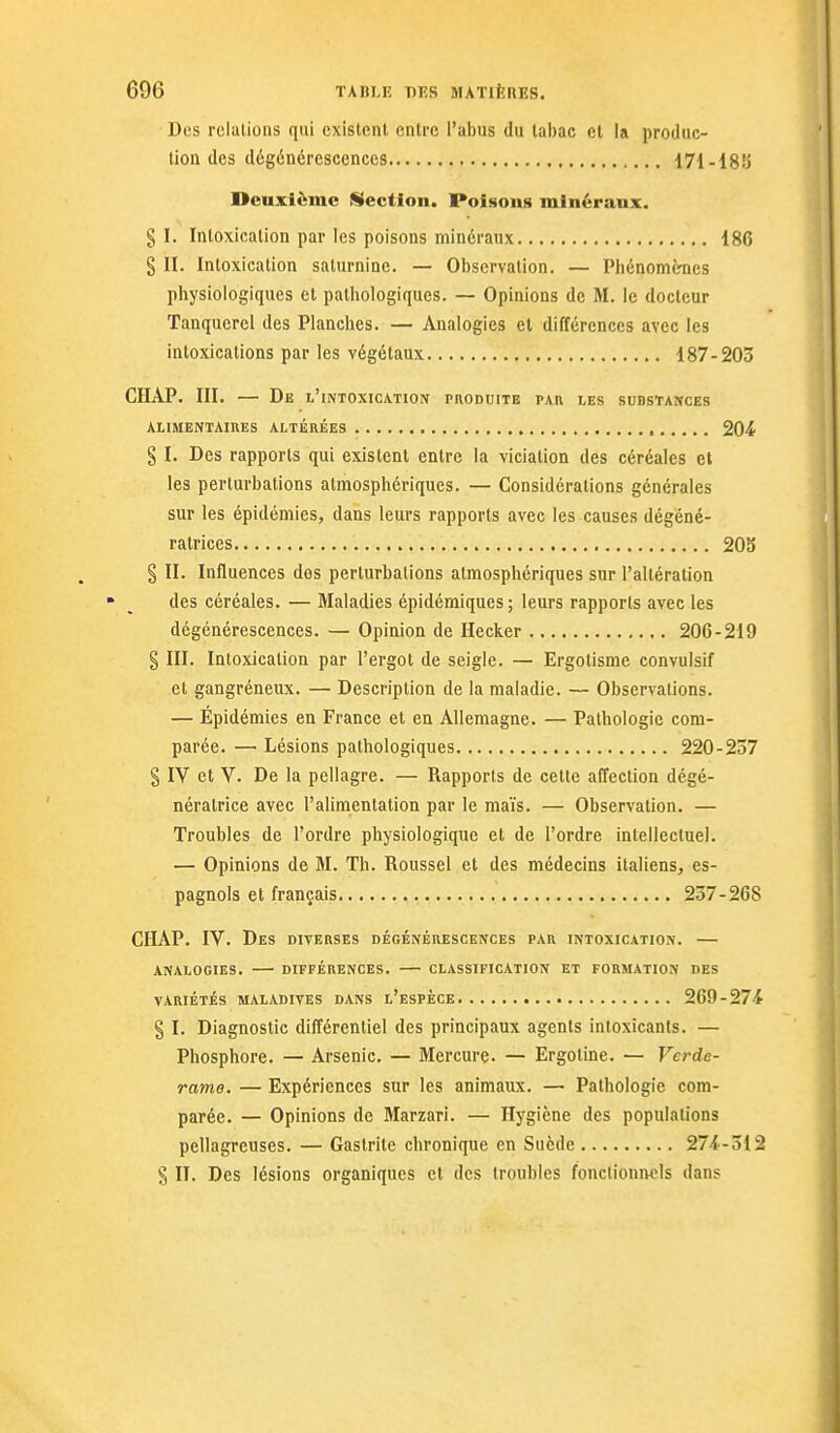 Des relations qui existent entre l'abus du tabac et la produc- tion des dégénérescences 171-18K Deuxième Section. Poison» minéraux. § I. Intoxication par les poisons minéraux 186 § II. Intoxication saturnine. — Observation. — Phénomcmes physiologiques et patliologiques. — Opinions de M. le docteur Tanquercl des Planclies. — Analogies et différences avec les intoxications par les végétaux 187-203 CHAP. III. — De l'intoxication phoduite par ies substances ALIMENTAIIIES ALTÉRÉES 204 § I. Des rapports qui existent entre la vicialion des céréales et les perturbations atmosphériques. — Considérations générales sur les épidémies, dans leurs rapports avec les causes dégéné- ratrices 20S § II. Influences dos perturbations atmosphériques sur l'altération des céréales. — Maladies épidémiques; leurs rapports avec les dégénérescences. — Opinion de Hecker 206-219 § III. Intoxication par l'ergot de seigle. — Ergotisme convulsif et gangréneux. — Description de la maladie. — Observations. — Épidémies en France et en Allemagne. — Pathologie com- parée. — Lésions pathologiques 220-237 § IV et V. De la pellagre. — Rapports de cette affection dégé- néralrice avec l'alimentation par le maïs. — Observation. — Troubles de l'ordre physiologique et de l'ordre intellectuel. — Opinions de M. Th. Roussel et des médecins italiens, es- pagnols et français 257-268 CIIAP. IV. Des diverses dégénérescences par intoxication. — ANALOGIES. DIFFÉRENCES. CLASSIFICATION ET FORMATION DES VARIÉTÉS MALADIVES DANS l'eSPÈCE 269-274 § I. Diagnostic différentiel des principaux agents inloxicants. — Phosphore. — Arsenic. — Mercure. — Ergoline. — Ver de- rame. — Expériences sur les animaux. — Pathologie com- parée. — Opinions de Marzari. — Hygiène des populations pellagreuses. — Gastrite chronique en Suède 274-312 § II. Des lésions organiques et des troubles fonctionivcls dans