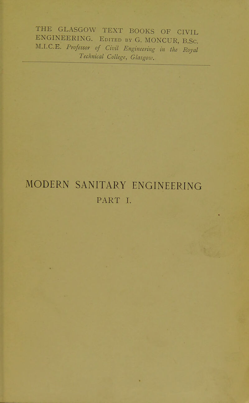 THE GLASGOW TEXT BOOKS OF CIVIL ENGINEERING. Edited by G. MONCUR, B.Sc M.I.C.E. Professor of Civil Engineering in the Royal Technical College, Glasgoiv. MODERN SANITARY ENGINEERING PART L