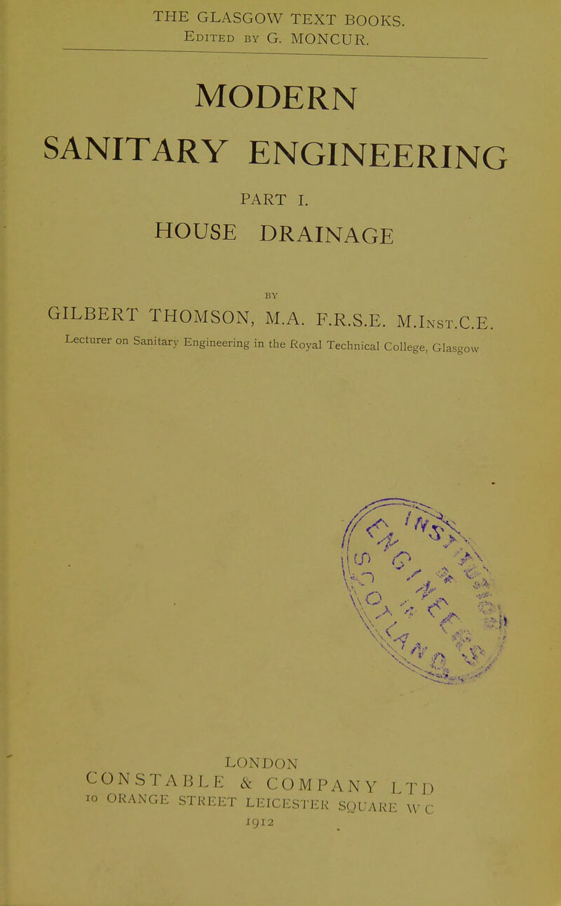 THE GLASGOW TEXT BOOKS. Edited by G. MONCUR. MODERN SANITARY ENGINEERING PART I. HOUSE DRAINAGE BY GILBERT THOMSON, M.A. F.R.S.E. M.Inst.C.E. Lecturer on Sanitary Engineering in the Royal Technical College, Glasgow LONDON CONSTABLE & COMPANY LTD lo ORANGE STREET LEICESTER SQUARE W C igi2