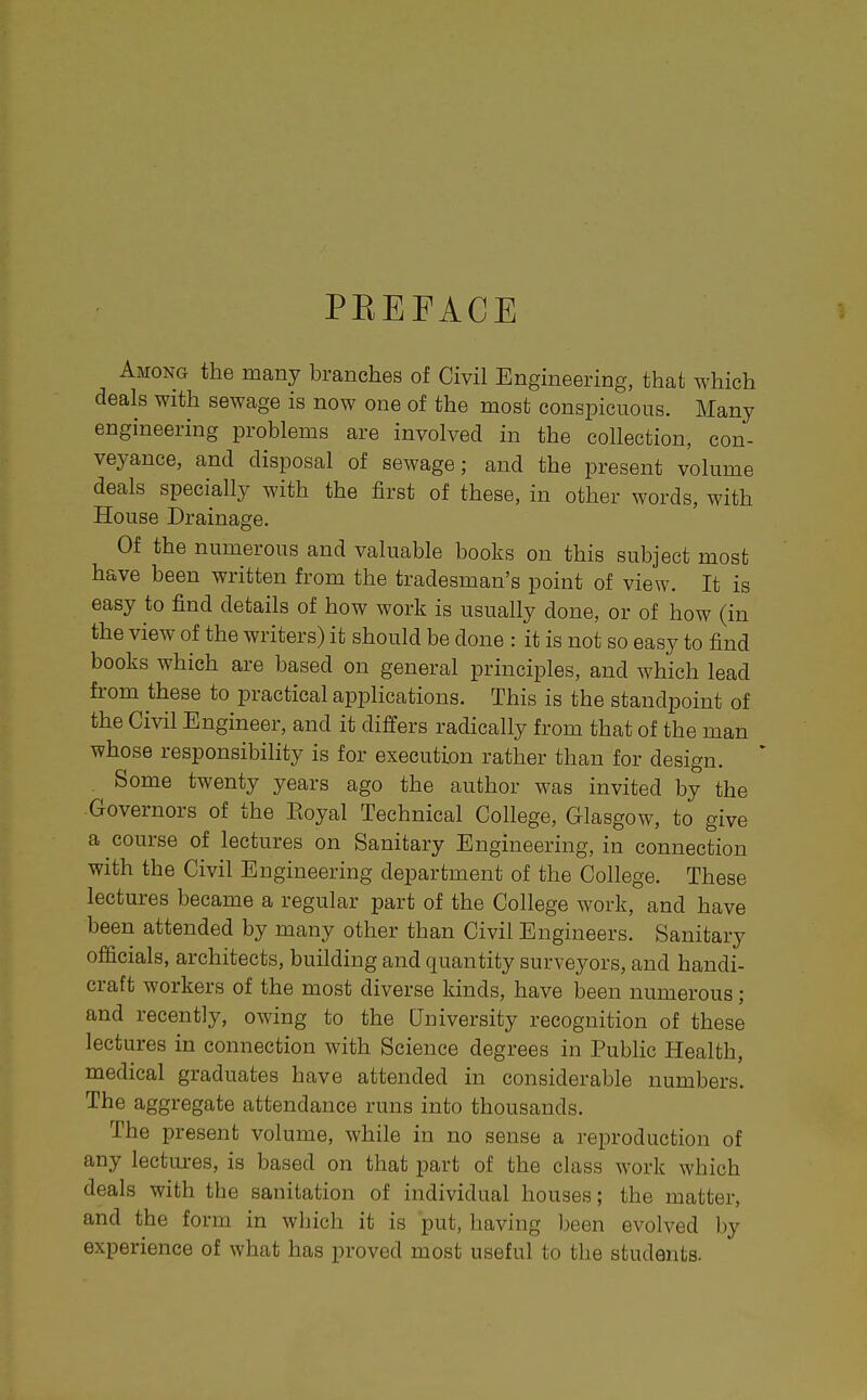 PEEFACE Among the many branches of Civil Engineering, that which deals with sewage is now one of the most conspicuous. Many engineering problems are involved in the collection, con- veyance, and disposal of sewage; and the present volume deals specially with the first of these, in other words, with House Drainage. Of the numerous and valuable books on this subject most have been written from the tradesman's point of view. It is easy to find details of how work is usually done, or of how (in the view of the writers) it should be done : it is not so easy to find books which are based on general principles, and which lead from these to practical applications. This is the standpoint of the Civil Engineer, and it differs radically from that of the man whose responsibility is for execution rather than for design. Some twenty years ago the author was invited by the Governors of the Eoyal Technical College, Glasgow, to give a course of lectures on Sanitary Engineering, in connection with the Civil Engineering department of the College. These lectures became a regular part of the College work, and have been attended by many other than Civil Engineers. Sanitary officials, architects, building and quantity surveyors, and handi- craft workers of the most diverse kinds, have been numerous; and recently, owing to the University recognition of these lectures in connection with Science degrees in Public Health, medical graduates have attended in considerable numbers. The aggregate attendance runs into thousands. The present volume, while in no sense a reproduction of any lectui-es, is based on that part of the class work which deals with the sanitation of individual houses; the matter, and the form in which it is put, having been evolved by experience of what has proved most useful to the students.