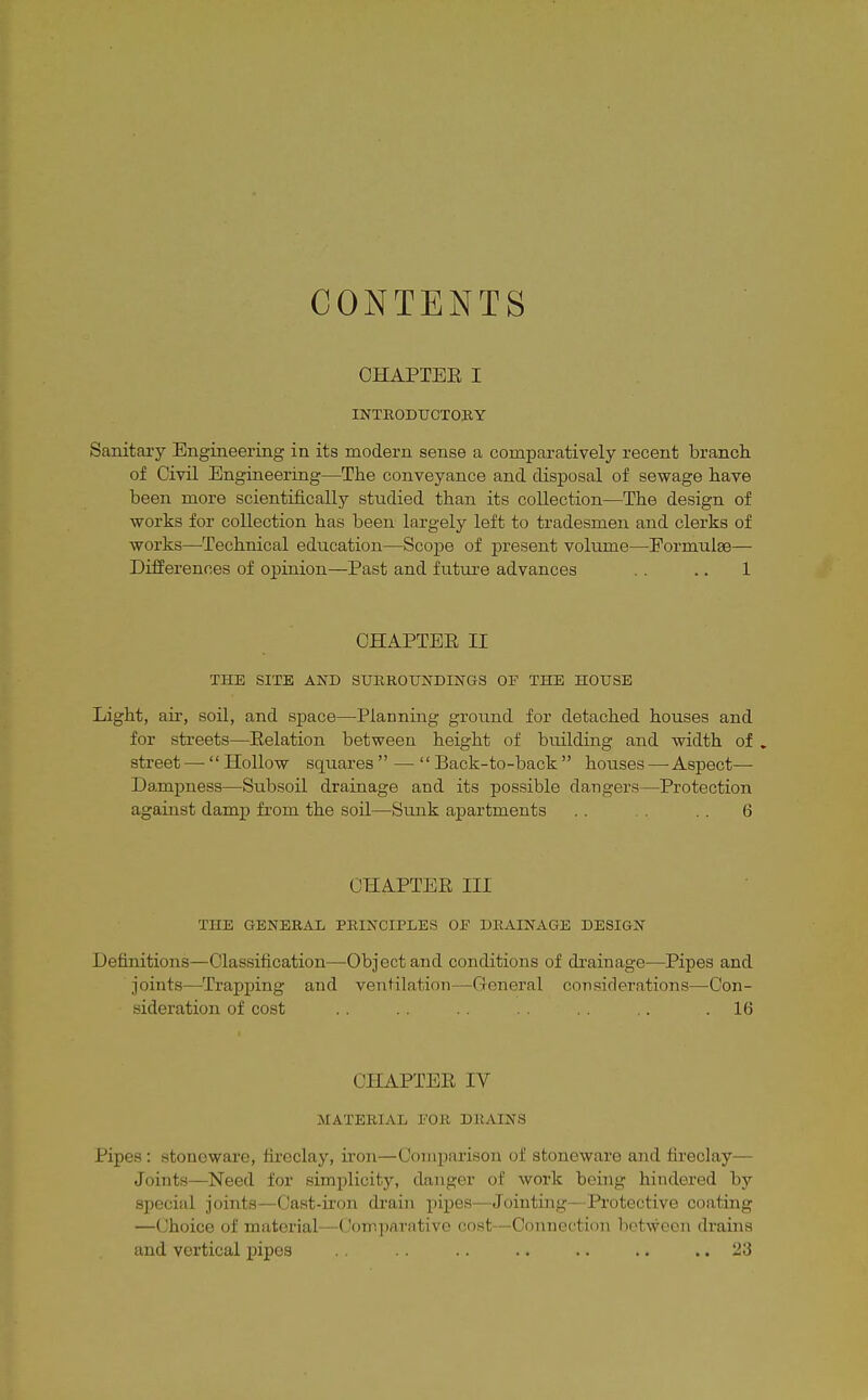 CONTENTS OHAPTEE I INTEODXJCTOBY Sanitary Engineering in its modern sense a comparatively recent branch of Civil Engineering—The conveyance and disposal of sewage have been more scientifically studied than its collection—The design of works for collection has been largely left to tradesmen and clerks of works—Technical education—Scope of present volume—Formulae— Differences of opinion—Past and future advances .. 1 OHAPTEE II THE SITE AND SUEROUNDINGS OF THE HOUSE Light, air, soil, and space—Planning ground for detached houses and for streets—Eolation between height of building and width of , street — Hollow squares — Back-to-back houses — Aspect- Dampness—Subsoil drainage and its possible dangers—Protection against damp fi-om the soil—Sunk apartments . . . . 6 OHAPTEE III THE GENERAL PRINCIPLES OJF DRAINAGE DESIGN Definitions—Classification—Object and conditions of drainage—Pipes and joints—Trapping and ventilation—General considerations—Con- sideration of cost . . .. . . .. .16 OHAPTEE IV MATERIAL I'OK DRAINS Pipes : stoneware, fireclay, iron—Comparison of stoneware and fireclay— Joints—Need for simplicity, danger of work being hindei'ed by special joints—Cast-iron drain pi^jes—Jointing^—Protective coating —Choice of material—Comparative cost—Connection between drains and vertical pipes . . .. .. .. .. .. 23