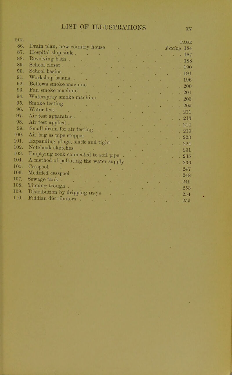 XV . PAGE 86. Drain plan, new country house .... Facing 184 87. Hospital slop sink ....... 187 88. Eevolving bath 288 89. School closet....... 190 90. School basins ....... 191 91. Workshop basins 19g 92. Bellows smoke machine 200 93. Fan smoke machine 201 94. Waterspray smoke machints 203 95. Smoke testing 205 96. Water test 2ii 97. Air test apparatus 213 98. Air test applied 214 99. Small drum for air testing 219 100. Ail- bag as pipe stopper 203 101. Expanding plugs, slack and tight 224 102. Notebook sketches 231 103. Emptying cock connected to soil pipe 235 104. A method of polluting the water supply 236 105. Cesspool 106. Modified cesspool 7,^^ 107. Sewage tank 9^c) 108. Tipping trough 253 109. Distribution by diipping irays 254 110. Eiddian distributors ... .... 255