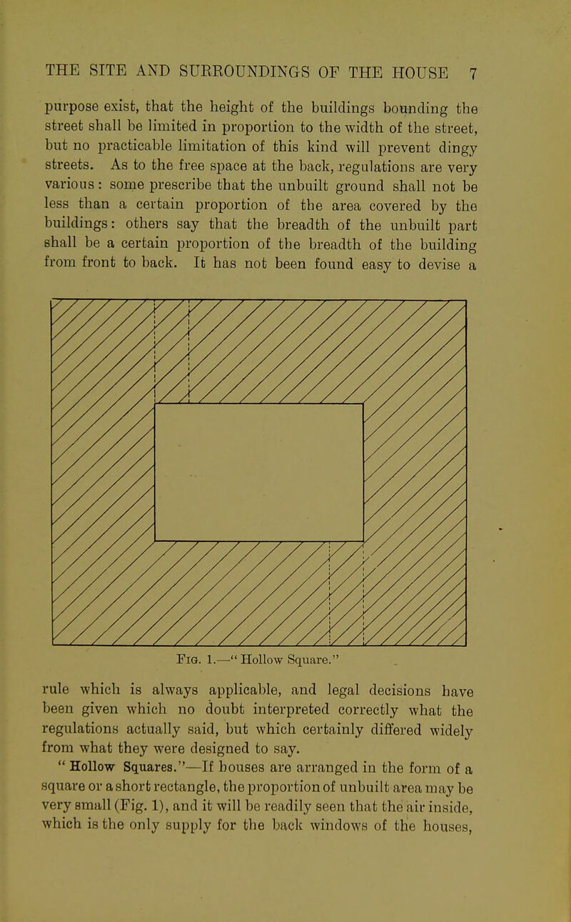 purpose exist, that the height of the buildings bounding the street shall be limited in proportion to the width of the street, but no j)racticable limitation of this kind will prevent dingy streets. As to the free space at the back, regulations are very various: some prescribe that the unbuilt ground shall not be less than a certain proportion of the area covered by the buildings: others say that the breadth of the unbuilt part shall be a certain proportion of the breadth of the building from front to back. It has not been found easy to devise a rule which is always applicable, and legal decisions have been given which no doubt interpreted correctly what the regulations actually said, but which certainly differed widely from what they were designed to say.  Hollow Squares.—If houses are arranged in the form of a square or a short rectangle, the proportion of unbuilt area may be very small (Fig. 1), and it will be readily seen that the air inside, which is the only supply for the back windows of thie houses,