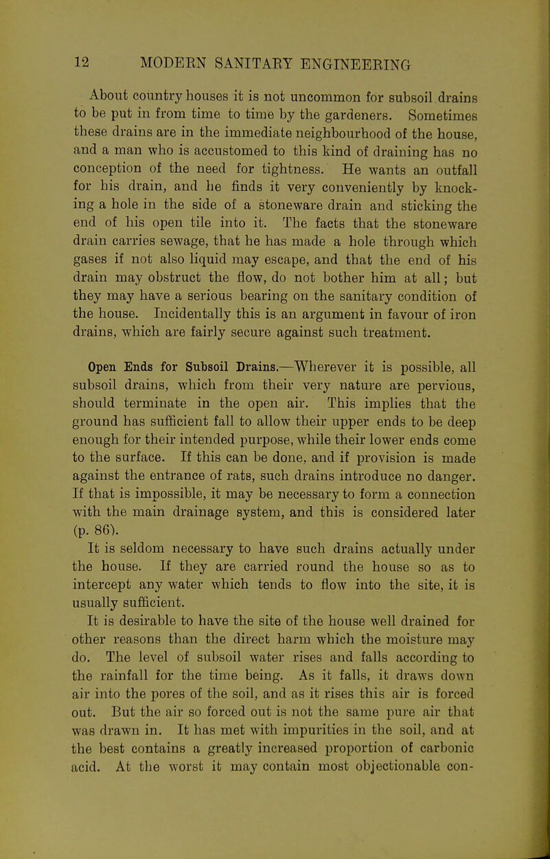About country houses it is not uncommon for subsoil drains to be put in from time to time by the gardeners. Sometimes these drains are in the immediate neighbourhood of the house, and a man who is accustomed to this kind of draining has no conception of the need for tightness. He wants an outfall for his drain, and he finds it very conveniently by knock- ing a hole in the side of a stoneware drain and sticking the end of his open tile into it. The facts that the stoneware drain carries sewage, that he has made a hole through which gases if not also liquid may escape, and that the end of his drain may obstruct the flow, do not bother him at all; but they may have a serious bearing on the sanitary condition of the house. Incidentally this is an argument in favour of iron drains, which are fairly secure against such treatment. Open Ends for Subsoil Drains.—Wherever it is possible, all subsoil drains, which from their very nature are pervious, should terminate in the open air. This implies that the ground has sufficient fall to allow their upper ends to be deep enough for their intended purpose, while their lower ends come to the surface. If this can be done, and if provision is made against the entrance of rats, such drains introduce no danger. If that is impossible, it may be necessary to form a connection with the main drainage system, and this is considered later (p. 86). It is seldom necessary to have such drains actually under the house. If they are carried round the house so as to intercept any water which tends to flow into the site, it is usually sufficient. It is desirable to have the site of the house well drained for other reasons than the direct harm which the moisture may do. The level of subsoil water rises and falls according to the rainfall for the time being. As it falls, it draws down air into the pores of the soil, and as it rises this air is forced out. But the air so forced out is not the same pure air that was drawn in. It has met with impurities in the soil, and at the best contains a greatly increased proportion of carbonic acid. At the worst it may contain most objectionable con-
