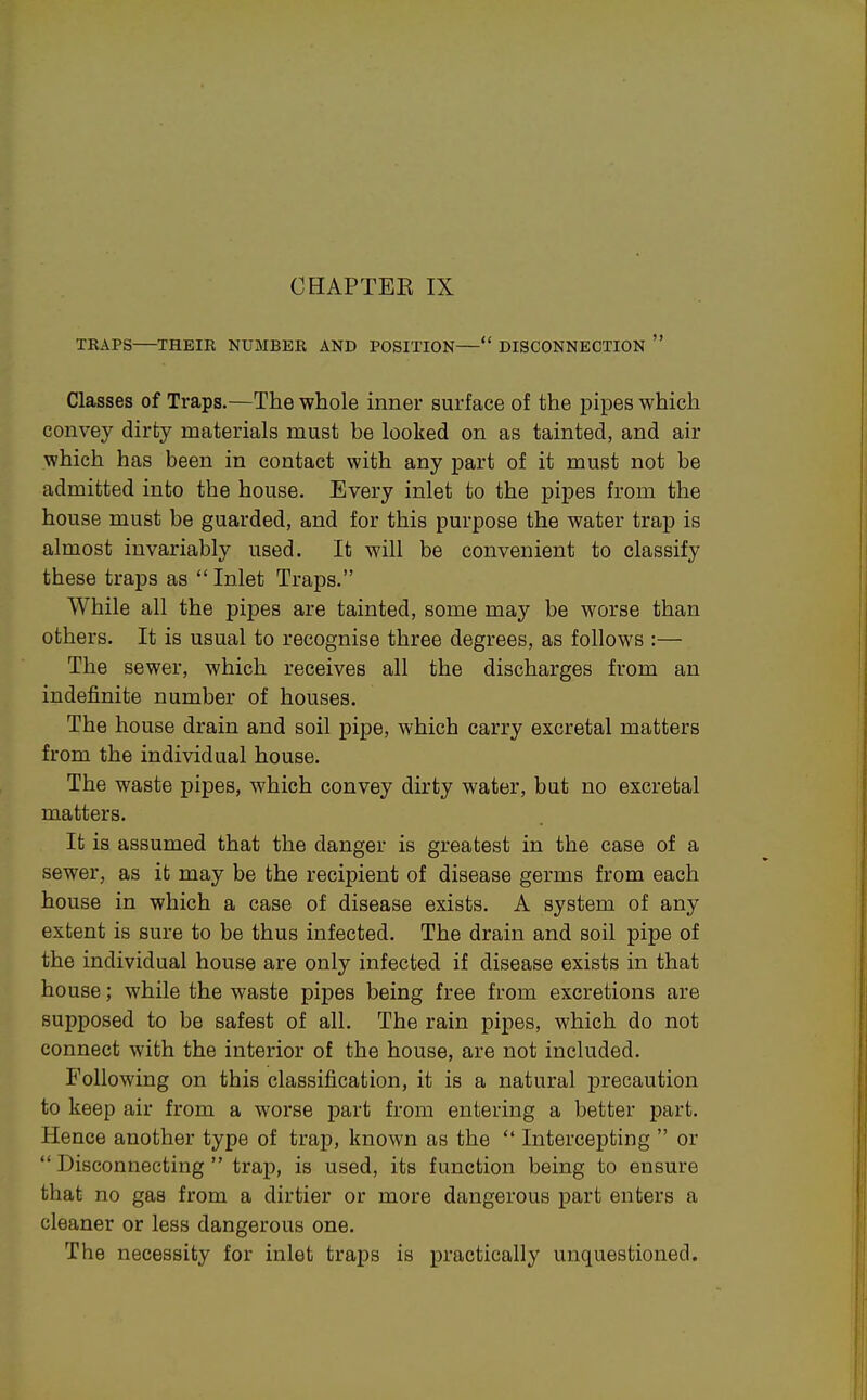 TRAPS THEIR NUMBER AND POSITION— DISCONNECTION  Classes of Traps.—The whole inner surface of the pipes which convey dirty materials must be looked on as tainted, and air which has been in contact with any part of it must not be admitted into the house. Every inlet to the pipes from the house must be guarded, and for this purpose the water trap is almost invariably used. It will be convenient to classify these traps as Inlet Traps. While all the pipes are tainted, some may be worse than others. It is usual to recognise three degrees, as follows :— The sewer, which receives all the discharges from an indefinite number of houses. The house drain and soil pipe, which carry excretal matters from the individual house. The waste pipes, which convey dirty water, but no excretal matters. It is assumed that the danger is greatest in the case of a sewer, as it may be the recipient of disease germs from each house in which a case of disease exists. A system of any extent is sure to be thus infected. The drain and soil pipe of the individual house are only infected if disease exists in that house; while the waste pipes being free from excretions are supposed to be safest of all. The rain pipes, which do not connect with the interior of the house, are not included. Following on this classification, it is a natural j)recaution to keep air from a worse part from entering a better part. Hence another type of trap, known as the  Intercepting  or Disconnecting trap, is used, its function being to ensure that no gas from a dirtier or more dangerous part enters a cleaner or less dangerous one. The necessity for inlet traps is practically unquestioned.
