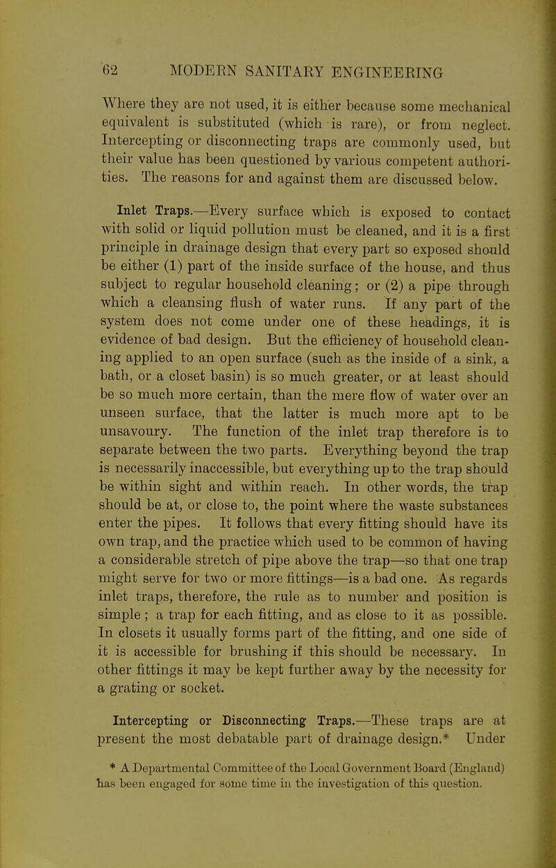 Where they are not used, it is either because some mechanical equivalent is substituted (which is rare), or from neglect. Intercepting or disconnecting traps are commonly used, but their value has been questioned by various competent authori- ties. The reasons for and against them are discussed below. Inlet Traps.—Every surface which is exposed to contact with solid or liquid pollution must be cleaned, and it is a first principle in drainage design that every part so exposed should be either (1) part of the inside surface of the house, and thus subject to regular household cleaning; or (2) a pipe through which a cleansing flush of water runs. If any part of the system does not come under one of these headings, it is evidence of bad design. But the efficiency of household clean- ing applied to an open surface (such as the inside of a sink, a bath, or a closet basin) is so much greater, or at least should be so much more certain, than the mere flow of water over an unseen surface, that the latter is much more apt to be unsavoury. The function of the inlet trap therefore is to separate between the two parts. Everything beyond the trap is necessarily inaccessible, but everything up to the trap should be within sight and within reach. In other words, the trap should be at, or close to, the point where the waste substances enter the pipes. It follows that every fitting should have its own trap, and the practice which used to be common of having a considerable stretch of pipe above the trap—so that one trap might serve for two or more fittings—is a bad one. As regards inlet traps, therefore, the rule as to number and position is simple ; a trap for each fitting, and as close to it as possible. In closets it usually forms part of the fitting, and one side of it is accessible for brushing if this should be necessar3^ In other fittings it may be kept further away by the necessity for a grating or socket. Intercepting or Disconnecting Traps.—These traps are at present the most debatable part of drainage design.* Under * A Departmental Committee of the Local Government Boai'd (England) has been engaged for aome time in the investigation of this question.