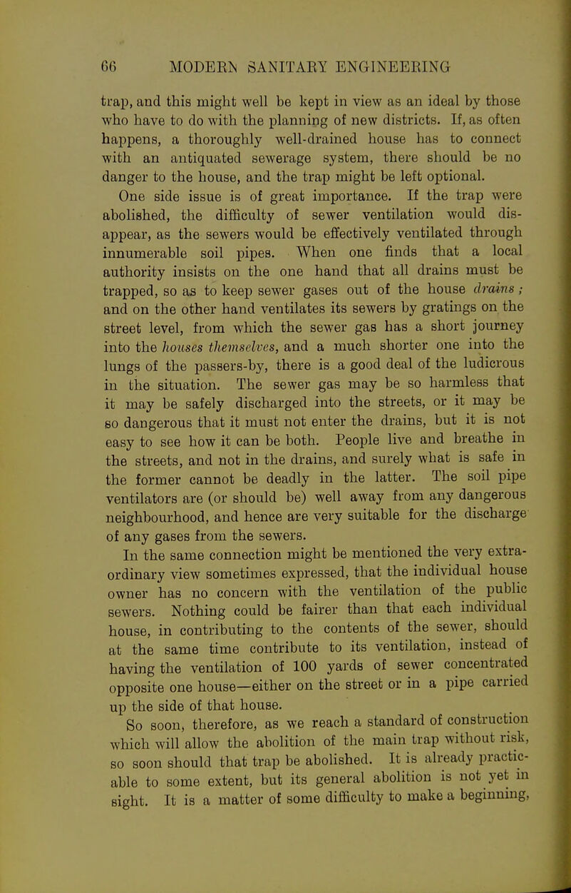 trap, and this might well be kept in view as an ideal by those who have to do with the planning of new districts. If, as often happens, a thoroughly well-drained house has to connect with an antiquated sewerage system, there should be no danger to the house, and the trap might be left optional. One side issue is of great importance. If the trap were abolished, the difficulty of sewer ventilation would dis- appear, as the sewers would be effectively ventilated through innumerable soil pipes. When one finds that a local authority insists on the one hand that all drains must be trapped, so as to keep sewer gases out of the house drains; and on the other hand ventilates its sewers by gratings on the street level, from which the sewer gas has a short journey into the houses themselves, and a much shorter one into the lungs of the passers-by, there is a good deal of the ludicrous in the situation. The sewer gas may be so harmless that it may be safely discharged into the streets, or it may be so dangerous that it must not enter the drains, but it is not easy to see how it can be both. People live and breathe in the streets, and not in the drains, and surely what is safe in the former cannot be deadly in the latter. The soil pipe ventilators are (or should be) well away from any dangerous neighbourhood, and hence are very suitable for the discharge of any gases from the sewers. In the same connection might be mentioned the very extra- ordinary view sometimes expressed, that the individual house owner has no concern with the ventilation of the public sewers. Nothing could be fairer than that each individual house, in contributing to the contents of the sewer, should at the same time contribute to its ventilation, instead of having the ventilation of 100 yards of sewer concentrated opposite one house—either on the street or in a pipe carried up the side of that house. So soon, therefore, as we reach a standard of construction which will allow the abolition of the main trap without risk, so soon should that trap be abolished. It is already practic- able to some extent, but its general abolition is not yet m sight. It is a matter of some difficulty to make a beginning.