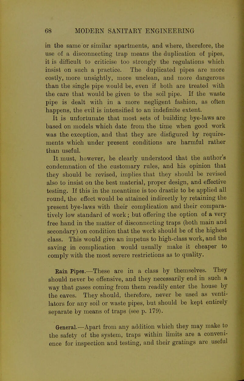 in the same or similar apartments, and where, therefore, the use of a disconnecting trap means the duplication of pipes, it is difficult to criticise too strongly the regulations which insist on such a practice. The duplicated pipes are more costly, more unsightly, more unclean, and more dangerous than the single pipe would be, even if both are treated with the care that would be given to the soil pipe. If the v^aste pipe is dealt with in a more negligent fashion, as often happens, the evil is intensified to an indefinite extent. It is unfortunate that most sets of building bye-laws are based on models which date from the time when good work was the exception, and that they are disfigured by require- ments which under present conditions are harmful rather than useful. It must, however, be clearly understood that the author's condemnation of the customary rules, and his opinion that they should be revised, implies that they should be revised also to insist on the best material, proper design, and effective testing. If this in the meantime is too drastic to be applied all round, the effect would be attained indirectly by retaining the present bye-laws with their complication and their compara- tively low standard of work ; but offering the option of a very free hand in the matter of disconnecting traps (both main and secondary) on condition that the work should be of the highest class. This would give an impetus to high-class work, and the saving in complication would usually make it cheaper to comply with the most severe restrictions as to quality. Rain Pipes.—These are in a class by themselves. They should never be offensive, and they necessarily end in such a way that gases coming from them readily enter the house by the eaves. They should, therefore, never be used as venti- lators for any soil or waste pipes, but should be kept entirely separate by means of traps (see p. 179). General.—Apart from any addition which they may make to the safety of the system, traps within limits are a conveni- ence for inspection and testing, and their gratings are useful