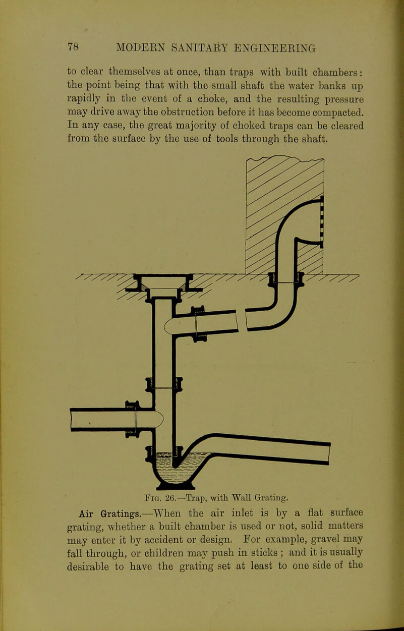 to clear themselves at once, than traps with built chambers: the point being that with the small shaft the water banks up rapidly in the event of a choke, and the resulting pressure may drive away the obstruction before it has become compacted. In any case, the great majority of choked traps can be cleared from the surface by the use of tools through the shaft. Fig. 26.—Trap, -vnth Wall Grating. Air Gratings.—When the air inlet is by a flat surface grating, whether a built chamber is used or not, solid matters may enter it by accident or design. For example, gravel may fall through, or children may push in sticks ; and it is usually desirable to have the grating set at least to one side of the