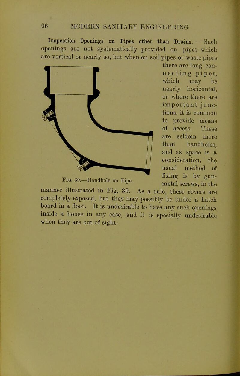Inspection Openings on Pipes other than Drains. — Such openings are not systematically provided on pipes which are vertical or nearly so, but when on soil pipes or waste pipes there are long con- necting pipes, which may be nearly horizontal, or where there are important junc- tions, it is common to provide means of access. These are seldom more than handholes, and as space is a consideration, the usual method of „ fixing is by s:un- FiG. 39.—Handhole on Pipe. . , • ^ metal screws, m the manner illustrated in Fig. 39. As a rule, these covers are completely exposed, but they may possibly be under a hatch board in a floor. It is undesirable to have any such openings inside a house in any case, and it is specially undesirable when they are out of sight.