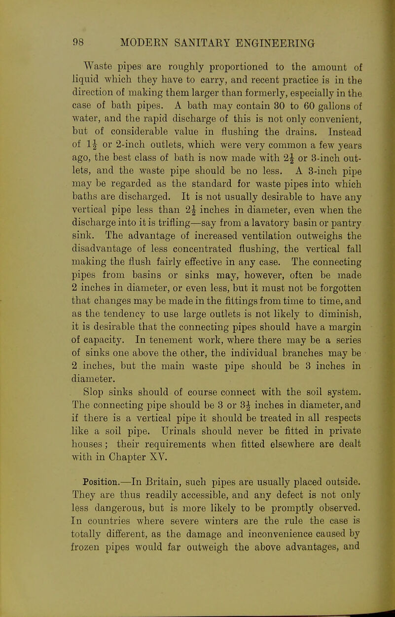 Waste pipes are roughly proportioned to the amount of liquid which they have to carry, and recent practice is in the direction of making them larger than formerly, especially in the case of bath pipes. A bath may contain 30 to 60 gallons of water, and the rapid discharge of this is not only convenient, but of considerable value in flushing the drains. Instead of or 2-inch outlets, which were very common a few years ago, the best class of bath is now made with 2| or 3-inch out- lets, and the waste pipe should be no less. A 3-inch pipe may be regarded as the standard for waste pipes into which baths are discharged. It is not usually desirable to have any vertical pipe less than 2| inches in diameter, even when the discharge into it is trifling—say from a lavatory basin or pantry sink. The advantage of increased ventilation outweighs the disadvantage of less concentrated flushing, the vertical fall making the flush fairly effective in any case. The connecting pipes from basins or sinks may, however, often be made 2 inches in diameter, or even less, but it must not be forgotten that changes may be made in the fittings from time to time, and as the tendency to use large outlets is not likely to diminish, it is desirable that the connecting pipes should have a margin of capacity. In tenement work, where there may be a series of sinks one above the other, the individual branches may be 2 inches, but the main waste pipe should be 3 inches in diameter. Slop sinks should of course connect with the soil system. The connecting j)ipe should be 3 or 3J inches in diameter, and if there is a vertical pipe it should be treated in all respects like a soil pipe. Urinals should never be fitted in private houses; their requirements when fitted elsewhere are dealt with in Chajpter XV. Position.—In Britain, such pipes are usually placed outside. They are thus readily accessible, and any defect is not only less dangerous, but is more likely to be promptly observed. In countries where severe winters are the rule the case is totally different, as the damage and inconvenience caused by frozen pipes would far outweigh the above advantages, and