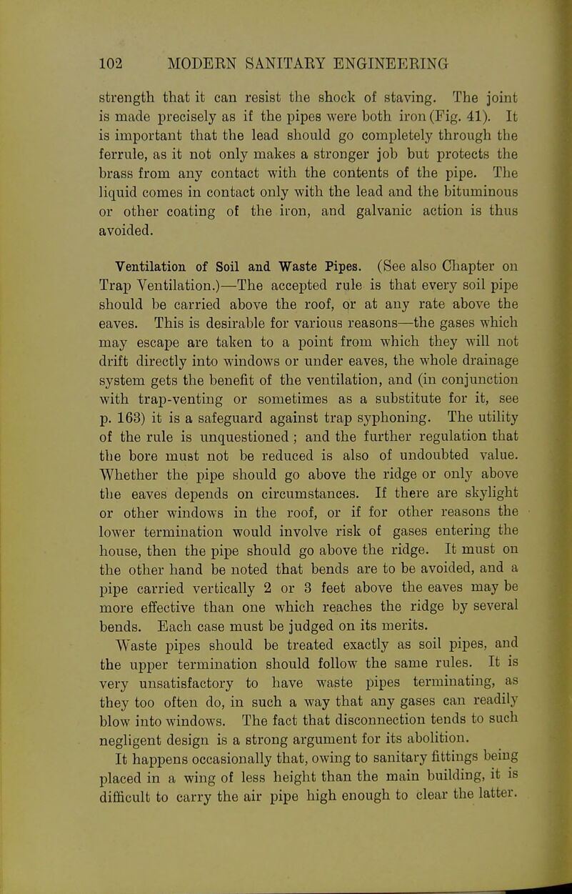 strength that it can resist the shock of staving. The joint is made precisely as if the pipes were both iron (Fig. 41). It is important that the lead should go completely through the ferrule, as it not only makes a stronger job but protects the brass from any contact with the contents of the pipe. The liquid comes in contact only with the lead and the bituminous or other coating of the iron, and galvanic action is thus avoided. Ventilation of Soil and Waste Pipes. (See also Cliapter on Trap Ventilation.)—The accepted rule is that every soil pipe should be carried above the roof, or at any rate above the eaves. This is desirable for various reasons—the gases which may escape are taken to a point from which they will not drift directly into windows or under eaves, the whole drainage system gets the benefit of the ventilation, and (in conjunction with trap-venting or sometimes as a substitute for it, see p. 163) it is a safeguard against trap syphoning. The utility of the rule is unquestioned; and the further regulation that the bore must not be reduced is also of undoubted value. Whether the pipe should go above the ridge or only above the eaves depends on circumstances. If there are skylight or other windows in the roof, or if for other reasons the lower termination would involve risk of gases entering the house, then the pipe should go above the ridge. It must on the other hand be noted that bends are to be avoided, and a pipe carried vertically 2 or 3 feet above the eaves may be more effective than one which reaches the ridge by several bends. Each case must be judged on its merits. Waste pipes should be treated exactly as soil pipes, and the upper termination should follow the same rules. It is very unsatisfactory to have waste pipes terminating, as they too often do, in such a way that any gases can readily blow into windows. The fact that disconnection tends to such negligent design is a strong argument for its abolition. It happens occasionally that, owing to sanitary fittings being placed in a wing of less height than the main building, it is difficult to carry the air pipe high enough to clear the latter.