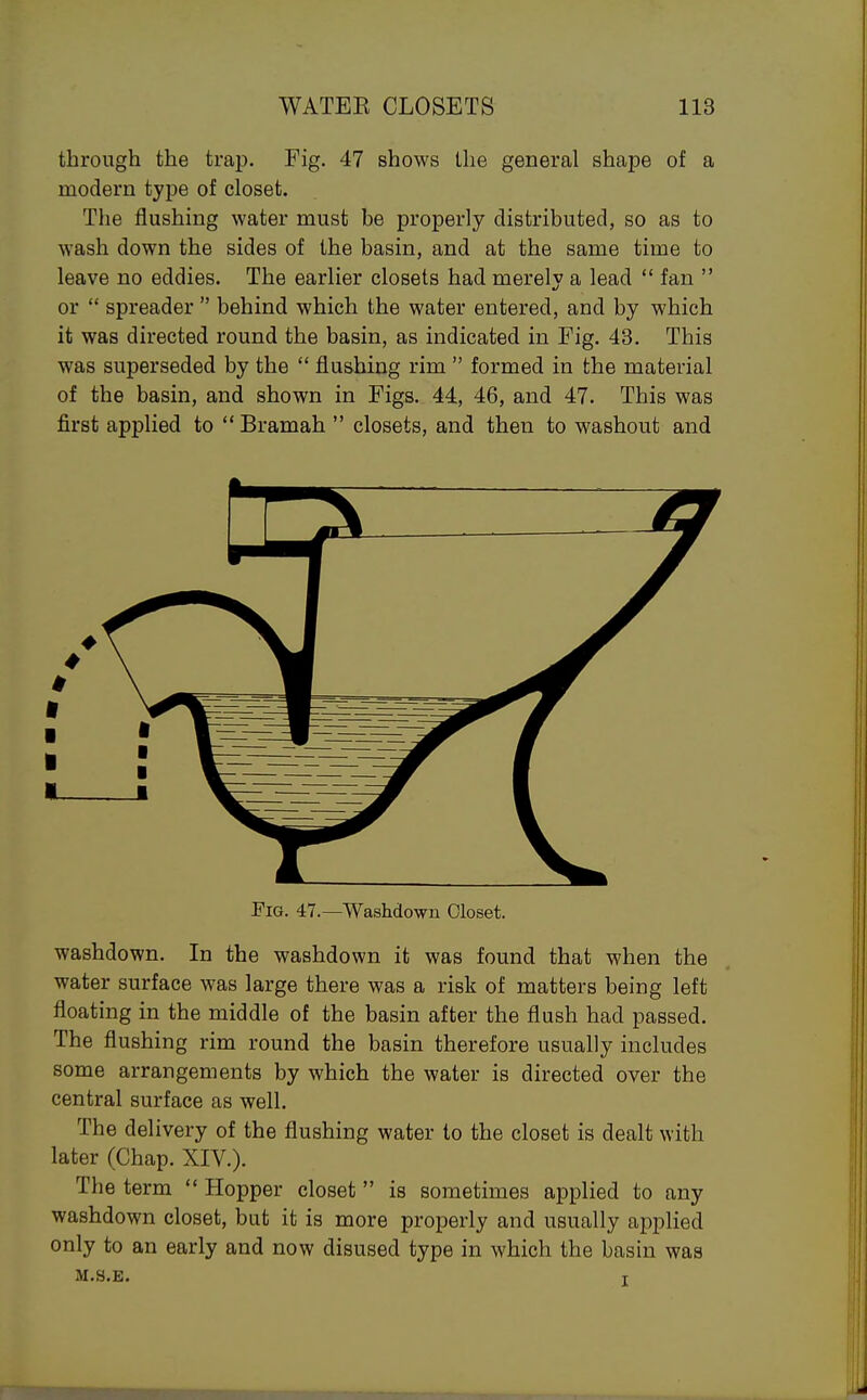 through the trap. Fig. 47 shows the general shape of a modern tyj)e of closet. The flushmg water must be properly distributed, so as to wash down the sides of the basin, and at the same time to leave no eddies. The earlier closets had merely a lead  fan  or  spreader  behind which the water entered, and by which it was directed round the basin, as indicated in Fig. 43. This was superseded by the  flushing rim  formed in the material of the basin, and shown in Figs. 44, 46, and 47. This was first applied to  Bramah  closets, and then to washout and Fig. 47.—Washdo-wn Closet. washdown. In the washdown it was found that when the water surface was large there was a risk of matters being left floating in the middle of the basin after the flush had passed. The flushing rim round the basin therefore usually includes some arrangements by which the water is directed over the central surface as well. The delivery of the flushing water to the closet is dealt with later (Chap. XIV.). The term  Hopper closet is sometimes applied to any washdown closet, but it is more properly and usually applied only to an early and now disused type in which the basin was M.S.E. T