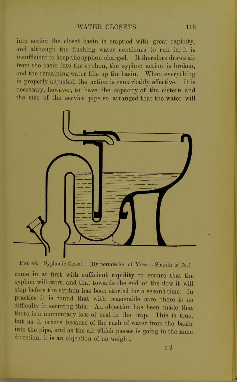 into action the closet basin is emptied with great rapidity, and although the flushing water continues to run in, it is insufficient to keep the syphon charged. It therefore draws air from the basin into the syphon, the syj)hon action is broken, and the remaining water fills up the basin. When everything is properly adjusted, the action is remarkably effective. It is necessary, however, to have the capacity of the cistern and the size of the service pipe so arranged that the water will Fig. 48.—Syphonic Closet. (By permission of Messrs. Shanks & Co.) come in at first with sufficient rapidity to ensure that the syphon will start, and that towards the end of the flow it will stop before the syphon has been started for a second time. In practice it is found that with reasonable care there is no difficulty in securing this. An objection has been made that there is a momentary loss of seal in the trap. This is true, but as it occurs because of the rush of water from the basin mto the pipe, and as the air which passes is going in the same direction, it is an objection of no weight. I 2
