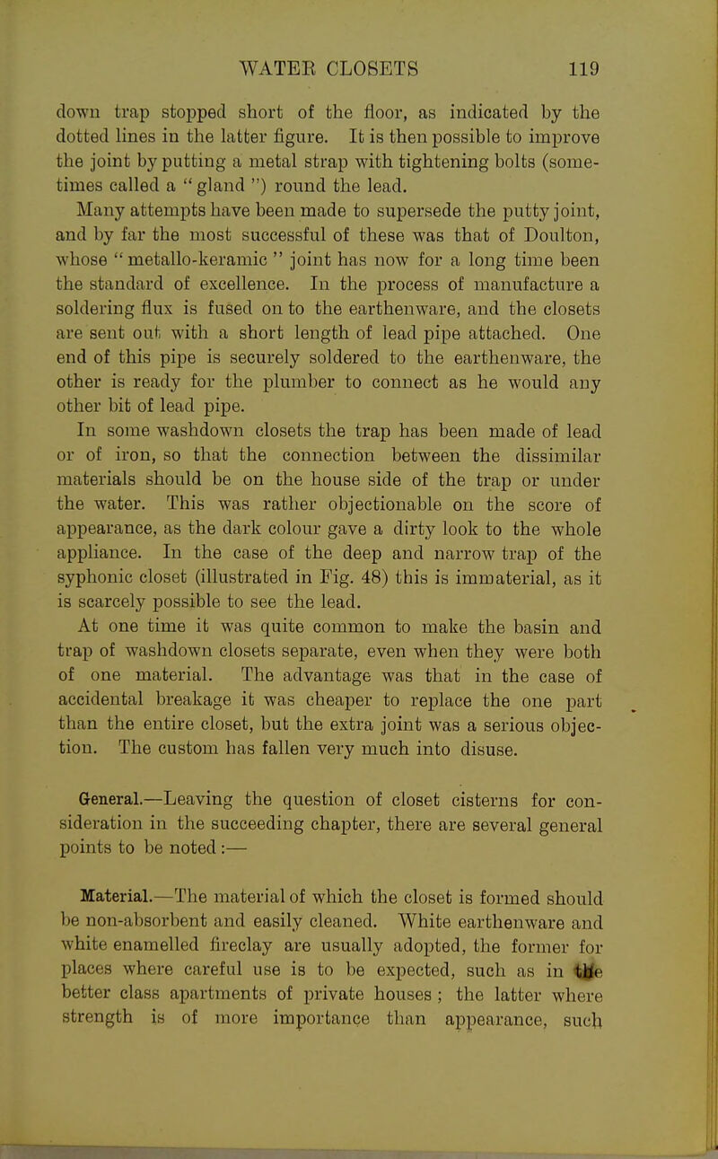 clown trap stoj)pecl short of the floor, as indicated by the dotted lines in the latter figure. It is then possible to improve the joint by putting a metal strap with tightening bolts (some- times called a gland ) round the lead. Many attempts have been made to supersede the putty joint, and by far the most successful of these was that of Doulton, whose  metallo-keramic  joint has now for a long time been the standard of excellence. In the process of manufacture a soldering flux is fused on to the earthenware, and the closets are sent out with a short length of lead pipe attached. One end of this pipe is securely soldered to the earthenware, the other is ready for the plumber to connect as he would any other bit of lead pipe. In some washdown closets the trap has been made of lead or of iron, so that the connection between the dissimilar materials should be on the house side of the trap or under the water. This was rather objectionable on the score of appearance, as the dark colour gave a dirty look to the whole appliance. In the case of the deep and narrow trap of the syphonic closet (illustrated in Fig. 48) this is immaterial, as it is scarcely possible to see the lead. At one time it was quite common to make the basin and trap of washdown closets separate, even when they were both of one material. The advantage was that in the case of accidental breakage it was cheaper to replace the one part than the entire closet, but the extra joint was a serious objec- tion. The custom has fallen very much into disuse. General.—Leaving the question of closet cisterns for con- sideration in the succeeding chapter, there are several general points to be noted :— Material.—The material of which the closet is formed should be non-absorbent and easily cleaned. White earthenware and white enamelled fireclay are usually adopted, the former for places where careful use is to be expected, such as in better class apartments of private houses; the latter where strength is of more importance than appearance, such