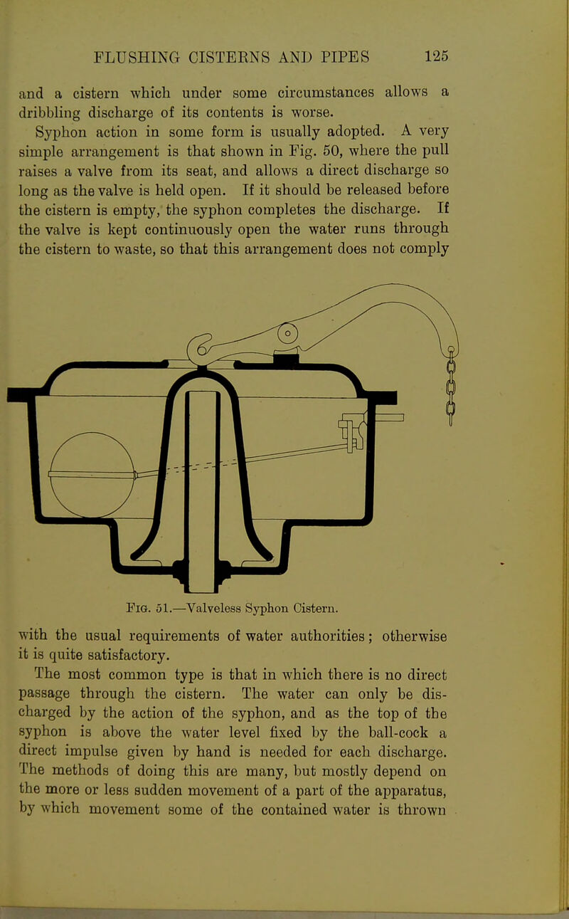 and a cistern which under some circumstances allows a dribbling discharge of its contents is worse. Syphon action in some form is usually adopted. A very simple arrangement is that shown in Fig. 50, where the pull raises a valve from its seat, and allows a direct discharge so long as the valve is held open. If it should be released before the cistern is empty, the syphon completes the discharge. If the valve is kept continuously open the water runs through the cistern to waste, so that this arrangement does not comply Pig. 51.—Valveless Syphon Cistern. with the usual requirements of water authorities; otherwise it is quite satisfactory. The most common type is that in which there is no direct passage through the cistern. The water can only be dis- charged by the action of the syphon, and as the top of the syphon is above the water level fixed by the ball-cock a direct impulse given by hand is needed for each discharge. The methods of doing this are many, but mostly depend on the more or less sudden movement of a part of the apparatus, by which movement some of the contained water is thrown