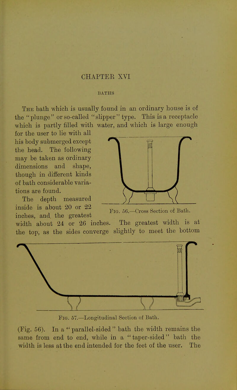 BATHS The bath which is usually found in an ordinary house is of the plunge or so-called slipper type. This is a receptacle which is partly filled with water, and which is large enough for the user to lie with all his body submerged except the head. The following may be taken as ordinary dimensions and shape, though in different kinds of bath considerable varia- tions are found. The depth measured inside is about 20 or 22 inches, and. the greatest width about 24 or 26 inches iOi Fig. 56.—Cross Section of Bath. The greatest width is at the top, as the sides converge slightly to meet the bottom 101 Fig. 57.—Longitudinal Section of Bath. (Fig. 56). In a  parallel-sided  bath the width remains the same from end to end, while in a  taper-sided bath the width is less at the end intended for the feet of the user. The