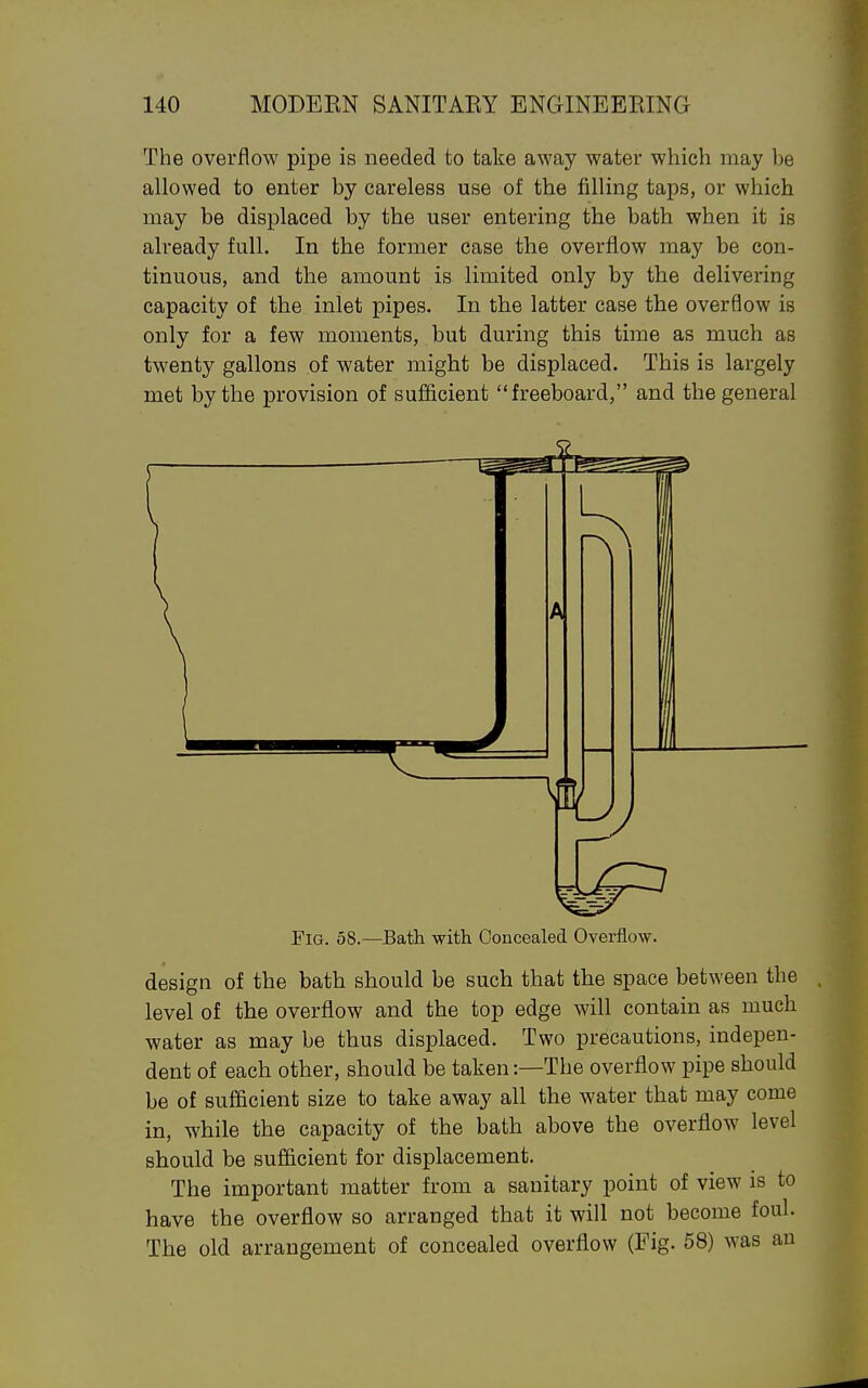 The overflow pipe is needed to take away water which may be allowed to enter by careless use of the filling taps, or which may be displaced by the user entering the bath when it is already full. In the former case the overflow may be con- tinuous, and the amount is limited only by the delivering capacity of the inlet pipes. In the latter case the overflow is only for a few moments, but during this time as much as twenty gallons of water might be displaced. This is largely met by the provision of sufiflcient freeboard, and the general Fig. 58.—Bath with Concealed Overflow. design of the bath should be such that the space between the level of the overflow and the top edge will contain as much water as may be thus displaced. Two precautions, indepen- dent of each other, should be taken:—The overflow pipe should be of sufficient size to take away all the water that may come in, while the capacity of the bath above the overflow level should be sufficient for displacement. The important matter from a sanitary point of view is to have the overflow so arranged that it will not become foul. The old arrangement of concealed overflow (Fig. 58) was an