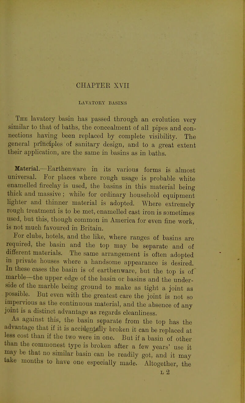 CHAPTEE XVII LAVATOEY BASINS The lavatory basin has passed through an evolution very similar to that of baths, the concealment of all pipes and con- nections having been replaced by complete visibility. The general principles of sanitary design, and to a great extent their application, are the same in basins as in baths- Material,—Earthenware in its various forms is almost universal. For places where rough usage is probable white enamelled fireclay is used, the basins in this material being thick and massive; while for ordinary household equipment lighter and thinner material is adopted. Where extremely rough treatment is to be met, enamelled cast iron is sometimes used, but this, though common in America for even fine work, is not much favoured in Britain. For clubs, hotels, and the like, where ranges of basins are required, the basin and the top may be separate and of different materials. The same arrangement is often adopted m private houses where a handsome appearance is desired. In these cases the basin is of earthenware, but the top is of marble—the upper edge of the basin or basins and the under- side of the marble being ground to make as tight a joint as possible. But even with the greatest care the joint is not so impervious as the continuous material, and the absence of any joint is a distinct advantage as regards cleanliness. As against this, the basin separate from the top has the advantage that if it is accidentally broken it can be replaced at less cost than if the two were in one. But if a basin of other than the commonest type is broken after a few years' use it may be that no similar basin can be readily got, and it may take months to have one especially made. Altogether, the L 2