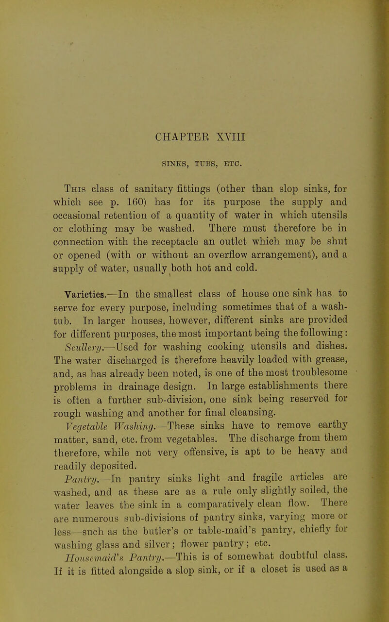 SINKS, TUBS, ETC. This class of sanitary fittings (other than slop sinks, for which see p. 160) has for its purpose the supply and occasional retention of a quantity of water in which utensils or clothing may be washed. There must therefore be in connection with the receptacle an outlet which may be shut or opened (with or without an overflow arrangement), and a supply of water, usually both hot and cold. Varieties.—In the smallest class of house one sink has to serve for every purpose, including sometimes that of a wash- tub. In larger houses, however, different sinks are provided for different purposes, the most important being the following: Scullery.—Used for washing cooking utensils and dishes. The water discharged is therefore heavily loaded with grease, and, as has already been noted, is one of the most troublesome problems in drainage design. In large establishments there is often a further sub-division, one sink being reserved for rough washing and another for final cleansing. Vegetable Washing.—These sinks have to remove earthy matter, sand, etc. from vegetables. The discharge from them therefore, while not very offensive, is apt to be heavy and readily deposited. Pantry.—In pantry sinks light and fragile articles are washed, and as these are as a rule only slightly soiled, the water leaves the sink in a comparatively clean flow. There are numerous sub-divisions of pantry sinks, varying more or less—such as the butler's or table-maid's pantry, chiefly for washing glass and silver; flower pantry; etc. HouHemaicVH Pantry.—This is of somewhat doubtful class. If it is fitted alongside a slop sink, or if a closet is used as a