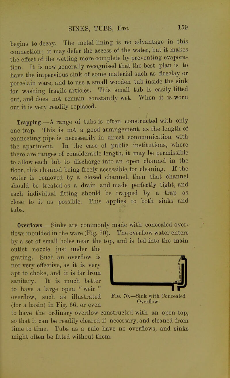 begins to decay. The metal lining is no advantage in this connection; it may defer the access of the water, but it makes the effect of the wetting more complete by preventing evapora- tion. It is now generally recognised that the best plan is to have the impervious sink of some material such as fireclay or porcelain ware, and to use a small wooden tub inside the sink for washing fragile articles. This small tub is easily lifted out, and does not remain constantly wet. When it is worn out it is very readily replaced. Trapping.—A range of tubs is often constructed with only one trap. This is not a good arrangement, as the length of connecting pipe is necessarily in direct communication with the apartment. In the case of public institutions, where there are ranges of considerable length, it may be permissible to allow each tub to discharge into an open channel in the floor, this channel being freely accessible for cleaning. If the water is removed by a closed channel, then that channel should be treated as a drain and made perfectly tight, and each individual fitting should be trapped by a trap as close to it as possible. This applies to both sinks and tubs. Overflows.—Sinks are commonly made with concealed over- flows moulded in the ware (Fig. 70). The overflow water enters by a set of small holes near the top, and is led into the main outlet nozzle just under the grating. Such an overflow is not very effective, as it is very apt to choke, and it is far from sanitary. It is much better to have a large open  weir  overflow, such as illustrated Tig. 70.—Sink with Concealed (for a basin) in Fig. 66, or even ^' to have the ordinary overflow constructed with an open top, so that it can be readily cleared if necessary, and cleaned from time to time. Tubs as a rule have no overflows, and sinks might often be fitted without them.