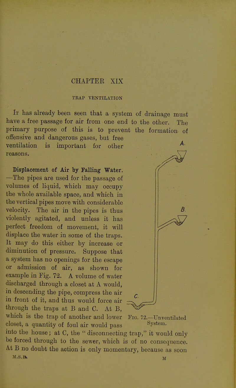 TEAP VENTILATION It has already been seen that a system of drainage must have a free passage for air from one end to the other. The primary purpose of this is to prevent the formation of offensive and dangerous gases, but free ventilation is important for other reasons. C. B. Displacement of Air by Falling Water. —The pipes are used for the passage of volumes of liquid, which may occupy the whole available space, and which in the vertical pipes move with considerable velocity. The air in the pipes is thus violently agitated, and unless it has perfect freedom of movement, it will displace the water in some of the traps. It may do this either by increase or diminution of pressure. Suppose that a system has no openings for the escape or admission of air, as shown for example in Fig. 72. A volume of water discharged through a closet at A would, in descending the pipe, compress the air in front of it, and thus would force air through the traps at B and C. At B, which is the trap of another and lower closet, a quantity of foul air would pass into the house; at C, the  disconnecting trap, it would only be forced through to the sewer, which is of no consequence. At B no doubt the action is only momentary, because as soon M.s.B* m Fig. 72.—TJnventilated System.