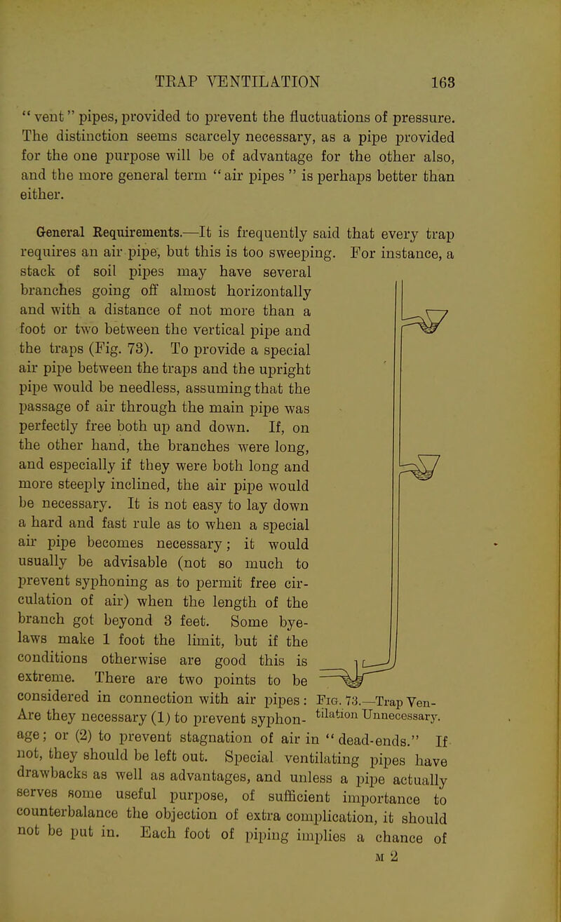  vent pipes, provided to prevent the fluctuations of pressure. The distinction seems scarcely necessary, as a pipe provided for the one purpose will be of advantage for the other also, and the more general term  air pipes  is perhaps better than either. General Requirements.—It is frequently said that every trap requires an air pipe, but this is too sweeping. For instance, a stack of soil pipes may have several branches going off almost horizontally and with a distance of not more than a foot or two between the vertical pipe and the traps (Fig. 73). To provide a special air pipe between the traps and the upright pipe would be needless, assuming that the passage of air through the main pipe was perfectly free both up and down. If, on the other hand, the branches were long, and especially if they were both long and more steeply inclined, the air pipe would be necessary. It is not easy to lay down a hard and fast rule as to when a special an- pipe becomes necessary; ifc would usually be advisable (not so much to prevent syphonuig as to permit free cir- culation of air) when the length of the branch got beyond 3 feet. Some bye- laws make 1 foot the lunit, but if the conditions otherwise are good this is extreme. There are two points to be considered in connection with air pipes: Are they necessary (1) to prevent syphon- age; or (2) to prevent stagnation of air in dead-ends. If not, they should be left out. Special ventilating pipes have drawbacks as well as advantages, and unless a pipe actually serves some useful purpose, of sufficient importance to counterbalance the objection of extra complication, it should not be put in. Each foot of piping implies a chance of M 2 Pig. 73.—Trap Ven- tilation Unnecessary.