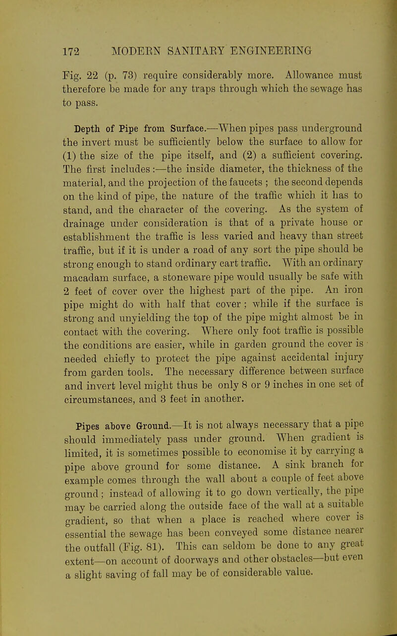 Fig, 22 (p. 73) require considerably more. Allowance must therefore be made for any traps through which the sewage has to pass. Depth of Pipe from Surface.—When pipes pass underground the invert must be sufficiently below the surface to allow for (1) the size of the pipe itself, and (2) a sufficient covering. The first includes:—the inside diameter, the thickness of the material, and the projection of the faucets ; the second depends on the kind of pipe, the nature of the traffic which it has to stand, and the character of the covering. As the system of drainage under consideration is that of a private house or establishment the traffic is less varied and heavy than street traffic, but if it is under a road of any sort the pipe should be strong enough to stand ordinary cart traffic. With an ordinary macadam surface, a stoneware pipe would usually be safe with 2 feet of cover over the highest part of the pipe. An iron pipe might do with half that cover; while if the surface is strong and unyielding the top of the pipe might almost be in contact with the covering. Where only foot traffic is possible the conditions are easier, while in garden ground the cover is needed chiefly to protect the pipe against accidental injury from garden tools. The necessary difference between surface and invert level might thus be only 8 or 9 inches in one set of circumstances, and 3 feet in another. Pipes above Ground.—It is not always necessary that a pipe should immediately pass under ground. When gradient is limited, it is sometimes possible to economise it by carrying a pipe above ground for some distance. A sink branch for example comes through the wall about a couple of feet above ground; instead of allowing it to go down vertically, the pipe may be carried along the outside face of the wall at a suitable gradient, so that when a place is reached where cover is essential the sewage has been conveyed some distance nearer the outfall (Fig. 81). This can seldom be done to any great extent—on account of doorways and other obstacles—but even a slight saving of fall may be of considerable value.